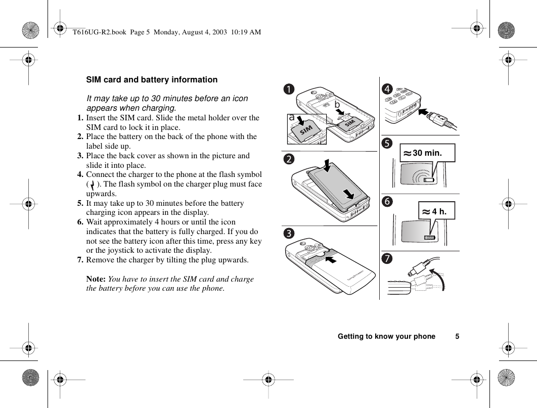 Getting to know your phone 5SIM card and battery informationIt may take up to 30 minutes before an icon appears when charging.1. Insert the SIM card. Slide the metal holder over the SIM card to lock it in place.2. Place the battery on the back of the phone with the label side up.3. Place the back cover as shown in the picture and slide it into place.4. Connect the charger to the phone at the flash symbol ( ). The flash symbol on the charger plug must face upwards.5. It may take up to 30 minutes before the battery charging icon appears in the display.6. Wait approximately 4 hours or until the icon indicates that the battery is fully charged. If you do not see the battery icon after this time, press any key or the joystick to activate the display.7. Remove the charger by tilting the plug upwards.Note: You have to insert the SIM card and charge the battery before you can use the phone.ab30 min.4 h.T616UG-R2.book  Page 5  Monday, August 4, 2003  10:19 AM