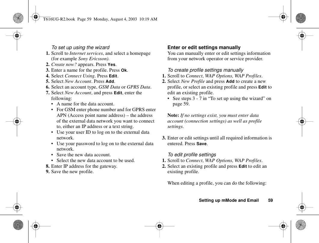 Setting up mMode and Email 59To set up using the wizard1. Scroll to Internet services, and select a homepage (for example Sony Ericsson).2. Create now? appears. Press Yes.3. Enter a name for the profile. Press Ok.4. Select Connect Using. Press Edit.5. Select New Account. Press Add.6. Select an account type, GSM Data or GPRS Data.7. Select New Account, and press Edit, enter the following:• A name for the data account.• For GSM enter phone number and for GPRS enter APN (Access point name address) – the address of the external data network you want to connect to, either an IP address or a text string.• Use your user ID to log on to the external data network.• Use your password to log on to the external data network.• Save the new data account.• Select the new data account to be used.8. Enter IP address for the gateway.9. Save the new profile.Enter or edit settings manuallyYou can manually enter or edit settings information from your network operator or service provider.To create profile settings manually1. Scroll to Connect, WAP Options, WAP Profiles.2. Select New Profile and press Add to create a new profile, or select an existing profile and press Edit to edit an existing profile.• See steps 3 - 7 in “To set up using the wizard” on page 59.Note: If no settings exist, you must enter data account (connection settings) as well as profile settings.3. Enter or edit settings until all required information is entered. Press Save.To edit profile settings1. Scroll to Connect, WAP Options, WAP Profiles.2. Select an existing profile and press Edit to edit an existing profile.When editing a profile, you can do the following:T616UG-R2.book  Page 59  Monday, August 4, 2003  10:19 AM