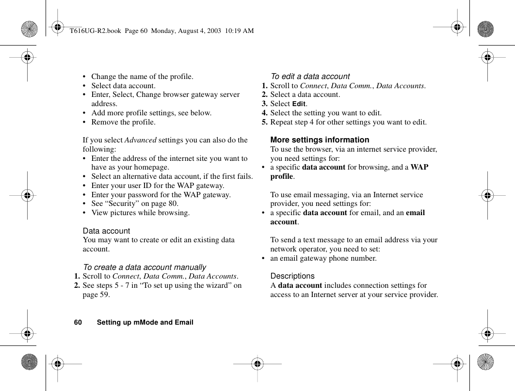 60 Setting up mMode and Email• Change the name of the profile.• Select data account.• Enter, Select, Change browser gateway server address.• Add more profile settings, see below.• Remove the profile.If you select Advanced settings you can also do the following:• Enter the address of the internet site you want to have as your homepage.• Select an alternative data account, if the first fails.• Enter your user ID for the WAP gateway.• Enter your password for the WAP gateway.• See “Security” on page 80.• View pictures while browsing.Data accountYou may want to create or edit an existing data account.To create a data account manually1. Scroll to Connect, Data Comm., Data Accounts.2. See steps 5 - 7 in “To set up using the wizard” on page 59.To edit a data account1. Scroll to Connect, Data Comm., Data Accounts.2. Select a data account.3. Select Edit.4. Select the setting you want to edit.5. Repeat step 4 for other settings you want to edit.More settings informationTo use the browser, via an internet service provider, you need settings for:• a specific data account for browsing, and a WA P profile.To use email messaging, via an Internet service provider, you need settings for:• a specific data account for email, and an email account.To send a text message to an email address via your network operator, you need to set:• an email gateway phone number.DescriptionsA data account includes connection settings for access to an Internet server at your service provider.T616UG-R2.book  Page 60  Monday, August 4, 2003  10:19 AM