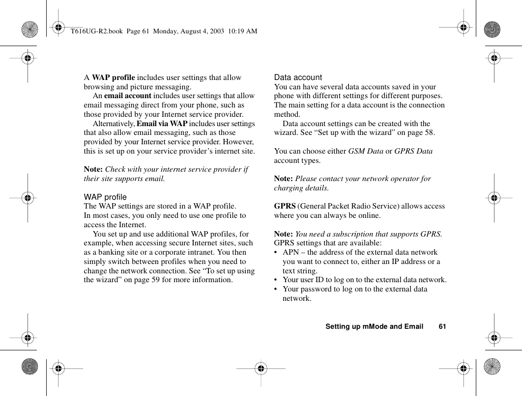 Setting up mMode and Email 61A WAP profile includes user settings that allow browsing and picture messaging.An email account includes user settings that allow email messaging direct from your phone, such as those provided by your Internet service provider.Alternatively, Email via WAP includes user settings that also allow email messaging, such as those provided by your Internet service provider. However, this is set up on your service provider’s internet site.Note: Check with your internet service provider if their site supports email.WAP profileThe WAP settings are stored in a WAP profile. In most cases, you only need to use one profile to access the Internet.You set up and use additional WAP profiles, for example, when accessing secure Internet sites, such as a banking site or a corporate intranet. You then simply switch between profiles when you need to change the network connection. See “To set up using the wizard” on page 59 for more information.Data accountYou can have several data accounts saved in your phone with different settings for different purposes. The main setting for a data account is the connection method.Data account settings can be created with the wizard. See “Set up with the wizard” on page 58.You can choose either GSM Data or GPRS Data account types.Note: Please contact your network operator for charging details.GPRS (General Packet Radio Service) allows access where you can always be online. Note: You need a subscription that supports GPRS.GPRS settings that are available:• APN – the address of the external data network you want to connect to, either an IP address or a text string.• Your user ID to log on to the external data network.• Your password to log on to the external data network.T616UG-R2.book  Page 61  Monday, August 4, 2003  10:19 AM