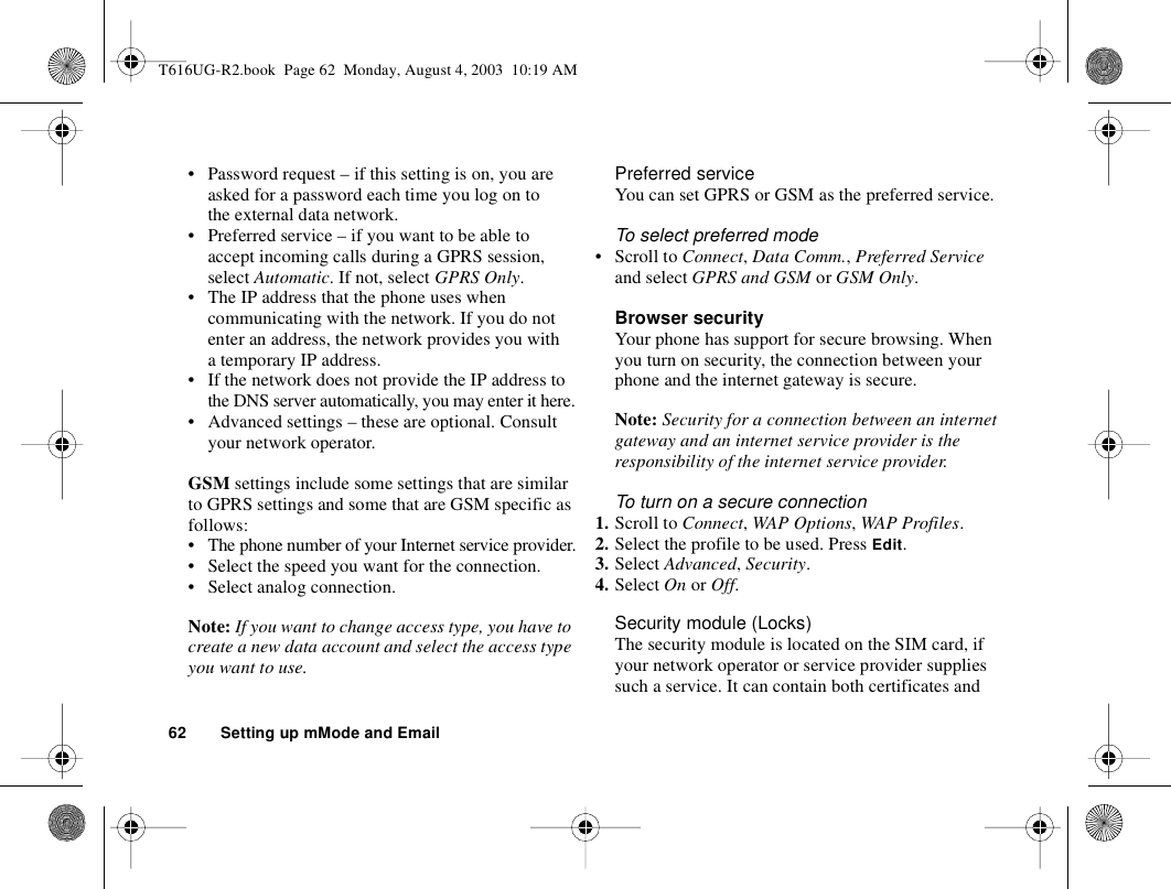 62 Setting up mMode and Email• Password request – if this setting is on, you are asked for a password each time you log on to the external data network.• Preferred service – if you want to be able to accept incoming calls during a GPRS session, select Automatic. If not, select GPRS Only.• The IP address that the phone uses when communicating with the network. If you do not enter an address, the network provides you with a temporary IP address.• If the network does not provide the IP address to the DNS server automatically, you may enter it here.• Advanced settings – these are optional. Consult your network operator.GSM settings include some settings that are similar to GPRS settings and some that are GSM specific as follows:• The phone number of your Internet service provider.• Select the speed you want for the connection.• Select analog connection.Note: If you want to change access type, you have to create a new data account and select the access type you want to use.Preferred serviceYou can set GPRS or GSM as the preferred service. To select preferred mode• Scroll to Connect, Data Comm., Preferred Service and select GPRS and GSM or GSM Only.Browser securityYour phone has support for secure browsing. When you turn on security, the connection between your phone and the internet gateway is secure. Note: Security for a connection between an internet gateway and an internet service provider is the responsibility of the internet service provider.To turn on a secure connection1. Scroll to Connect, WAP Options, WAP Profiles.2. Select the profile to be used. Press Edit.3. Select Advanced, Security.4. Select On or Off.Security module (Locks)The security module is located on the SIM card, if your network operator or service provider supplies such a service. It can contain both certificates and T616UG-R2.book  Page 62  Monday, August 4, 2003  10:19 AM