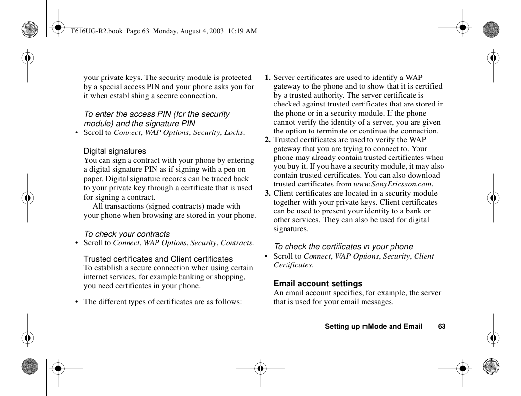 Setting up mMode and Email 63your private keys. The security module is protected by a special access PIN and your phone asks you for it when establishing a secure connection.To enter the access PIN (for the security module) and the signature PIN• Scroll to Connect, WAP Options, Security, Locks.Digital signaturesYou can sign a contract with your phone by entering a digital signature PIN as if signing with a pen on paper. Digital signature records can be traced back to your private key through a certificate that is used for signing a contract. All transactions (signed contracts) made with your phone when browsing are stored in your phone.To check your contracts• Scroll to Connect, WAP Options, Security, Contracts.Trusted certificates and Client certificatesTo establish a secure connection when using certain internet services, for example banking or shopping, you need certificates in your phone. • The different types of certificates are as follows: 1. Server certificates are used to identify a WAP gateway to the phone and to show that it is certified by a trusted authority. The server certificate is checked against trusted certificates that are stored in the phone or in a security module. If the phone cannot verify the identity of a server, you are given the option to terminate or continue the connection.2. Trusted certificates are used to verify the WAP gateway that you are trying to connect to. Your phone may already contain trusted certificates when you buy it. If you have a security module, it may also contain trusted certificates. You can also download trusted certificates from www.SonyEricsson.com.3. Client certificates are located in a security module together with your private keys. Client certificates can be used to present your identity to a bank or other services. They can also be used for digital signatures.To check the certificates in your phone• Scroll to Connect, WAP Options, Security, Client Certificates.Email account settingsAn email account specifies, for example, the server that is used for your email messages.T616UG-R2.book  Page 63  Monday, August 4, 2003  10:19 AM