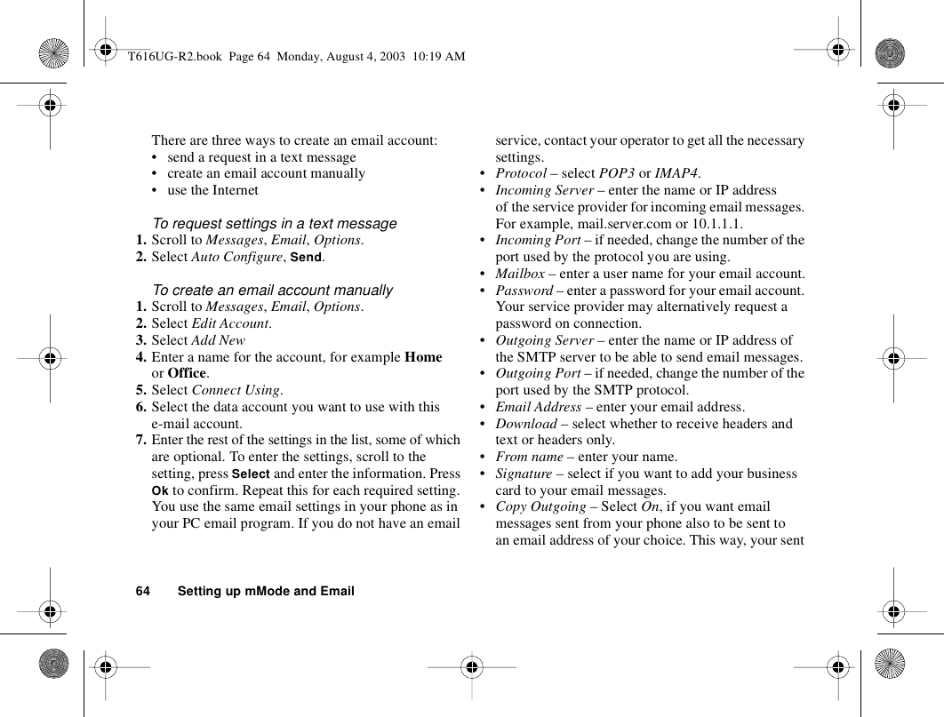 64 Setting up mMode and EmailThere are three ways to create an email account:• send a request in a text message• create an email account manually• use the InternetTo request settings in a text message1. Scroll to Messages, Email, Options.2. Select Auto Configure, Send.To create an email account manually1. Scroll to Messages, Email, Options. 2. Select Edit Account.3. Select Add New4. Enter a name for the account, for example Home or Office.5. Select Connect Using.6. Select the data account you want to use with this e-mail account.7. Enter the rest of the settings in the list, some of which are optional. To enter the settings, scroll to the setting, press Select and enter the information. Press Ok to confirm. Repeat this for each required setting. You use the same email settings in your phone as in your PC email program. If you do not have an email service, contact your operator to get all the necessary settings.•Protocol – select POP3 or IMAP4.•Incoming Server – enter the name or IP address of the service provider for incoming email messages. For example, mail.server.com or 10.1.1.1.•Incoming Port – if needed, change the number of the port used by the protocol you are using.•Mailbox – enter a user name for your email account.•Password – enter a password for your email account. Your service provider may alternatively request a password on connection.•Outgoing Server – enter the name or IP address of the SMTP server to be able to send email messages.•Outgoing Port – if needed, change the number of the port used by the SMTP protocol.•Email Address – enter your email address.•Download – select whether to receive headers and text or headers only.•From name – enter your name.•Signature – select if you want to add your business card to your email messages.•Copy Outgoing – Select On, if you want email messages sent from your phone also to be sent to an email address of your choice. This way, your sent T616UG-R2.book  Page 64  Monday, August 4, 2003  10:19 AM