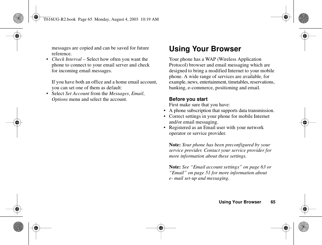 Using Your Browser 65messages are copied and can be saved for future reference.•Check Interval – Select how often you want the phone to connect to your email server and check for incoming email messages.If you have both an office and a home email account, you can set one of them as default:• Select Set Account from the Messages, Email, Options menu and select the account.Using Your BrowserYour phone has a WAP (Wireless Application Protocol) browser and email messaging which are designed to bring a modified Internet to your mobile phone. A wide range of services are available, for example, news, entertainment, timetables, reservations, banking, e-commerce, positioning and email.Before you startFirst make sure that you have:• A phone subscription that supports data transmission. • Correct settings in your phone for mobile Internet and/or email messaging.• Registered as an Email user with your network operator or service provider.Note: Your phone has been preconfigured by your service provider. Contact your service provider for more information about these settings.Note: See “Email account settings” on page 63 or “Email” on page 51 for more information about e- mail set-up and messaging.T616UG-R2.book  Page 65  Monday, August 4, 2003  10:19 AM