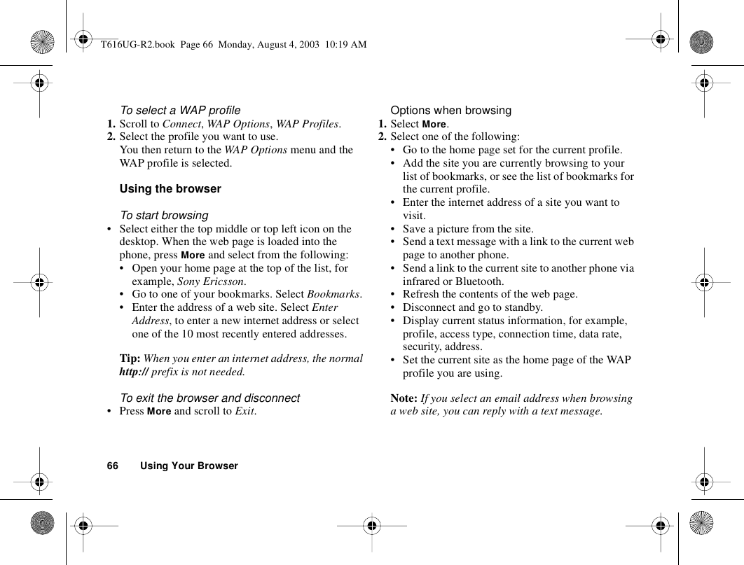 66 Using Your BrowserTo select a WAP profile1. Scroll to Connect, WAP Options, WAP Profiles.2. Select the profile you want to use.You then return to the WAP Options menu and the WAP profile is selected.Using the browserTo start browsing• Select either the top middle or top left icon on the desktop. When the web page is loaded into the phone, press More and select from the following:• Open your home page at the top of the list, for example, Sony Ericsson.• Go to one of your bookmarks. Select Bookmarks.• Enter the address of a web site. Select Enter Address, to enter a new internet address or select one of the 10 most recently entered addresses.Tip: When you enter an internet address, the normal http:// prefix is not needed.To exit the browser and disconnect• Press More and scroll to Exit.Options when browsing1. Select More.2. Select one of the following:• Go to the home page set for the current profile.• Add the site you are currently browsing to your list of bookmarks, or see the list of bookmarks for the current profile.• Enter the internet address of a site you want to visit.• Save a picture from the site.• Send a text message with a link to the current web page to another phone.• Send a link to the current site to another phone via infrared or Bluetooth.• Refresh the contents of the web page.• Disconnect and go to standby.• Display current status information, for example, profile, access type, connection time, data rate, security, address.• Set the current site as the home page of the WAP profile you are using.Note: If you select an email address when browsing a web site, you can reply with a text message.T616UG-R2.book  Page 66  Monday, August 4, 2003  10:19 AM
