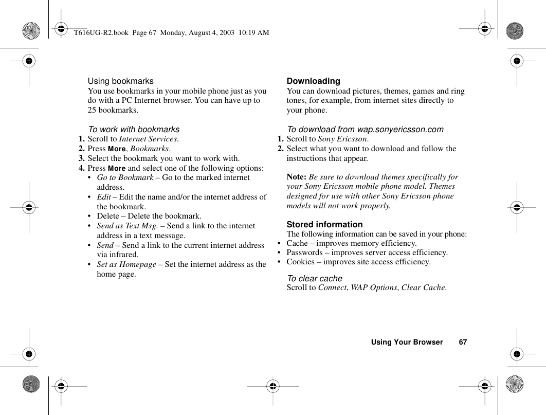 Using Your Browser 67Using bookmarksYou use bookmarks in your mobile phone just as you do with a PC Internet browser. You can have up to 25 bookmarks.To work with bookmarks 1. Scroll to Internet Services.2. Press More, Bookmarks.3. Select the bookmark you want to work with.4. Press More and select one of the following options:•Go to Bookmark – Go to the marked internet address.•Edit – Edit the name and/or the internet address of the bookmark. • Delete – Delete the bookmark.•Send as Text Msg. – Send a link to the internet address in a text message.•Send – Send a link to the current internet address via infrared.•Set as Homepage – Set the internet address as the home page.DownloadingYou can download pictures, themes, games and ring tones, for example, from internet sites directly to your phone.To download from wap.sonyericsson.com1. Scroll to Sony Ericsson.2. Select what you want to download and follow the instructions that appear.Note: Be sure to download themes specifically for your Sony Ericsson mobile phone model. Themes designed for use with other Sony Ericsson phone models will not work properly.Stored informationThe following information can be saved in your phone:• Cache – improves memory efficiency.• Passwords – improves server access efficiency.• Cookies – improves site access efficiency.To clear cacheScroll to Connect, WAP Options, Clear Cache.T616UG-R2.book  Page 67  Monday, August 4, 2003  10:19 AM