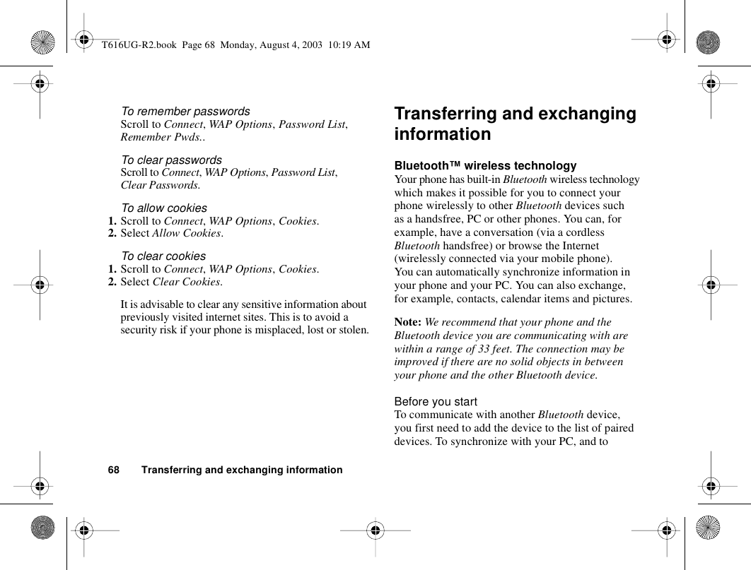 68 Transferring and exchanging informationTo remember passwordsScroll to Connect, WAP Options, Password List, Remember Pwds..To clear passwordsScroll to Connect, WAP Options, Password List, Clear Passwords.To allow cookies1. Scroll to Connect, WAP Options, Cookies.2. Select Allow Cookies.To clear cookies1. Scroll to Connect, WAP Options, Cookies.2. Select Clear Cookies.It is advisable to clear any sensitive information about previously visited internet sites. This is to avoid a security risk if your phone is misplaced, lost or stolen.Transferring and exchanging informationBluetooth™ wireless technologyYour phone has built-in Bluetooth wireless technology which makes it possible for you to connect your phone wirelessly to other Bluetooth devices such as a handsfree, PC or other phones. You can, for example, have a conversation (via a cordless Bluetooth handsfree) or browse the Internet (wirelessly connected via your mobile phone). You can automatically synchronize information in your phone and your PC. You can also exchange, for example, contacts, calendar items and pictures.Note: We recommend that your phone and the Bluetooth device you are communicating with are within a range of 33 feet. The connection may be improved if there are no solid objects in between your phone and the other Bluetooth device.Before you startTo communicate with another Bluetooth device, you first need to add the device to the list of paired devices. To synchronize with your PC, and to T616UG-R2.book  Page 68  Monday, August 4, 2003  10:19 AM