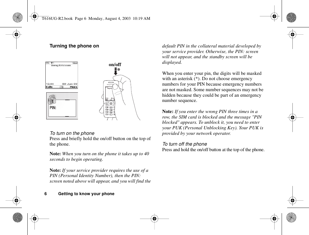 6 Getting to know your phoneTurning the phone onTo turn on the phonePress and briefly hold the on/off button on the top of the phone.Note: When you turn on the phone it takes up to 40 seconds to begin operating.Note: If your service provider requires the use of a PIN (Personal Identity Number), then the PIN: screen noted above will appear, and you will find the default PIN in the collateral material developed by your service provider. Otherwise, the PIN: screen will not appear, and the standby screen will be displayed.When you enter your pin, the digits will be masked with an asterisk (*). Do not choose emergency numbers for your PIN because emergency numbers are not masked. Some number sequences may not be hidden because they could be part of an emergency number sequence.Note: If you enter the wrong PIN three times in a row, the SIM card is blocked and the message &quot;PIN blocked&quot; appears. To unblock it, you need to enter your PUK (Personal Unblocking Key). Your PUK is provided by your network operator.To turn off the phonePress and hold the on/off button at the top of the phone.on/offWelT616UG-R2.book  Page 6  Monday, August 4, 2003  10:19 AM