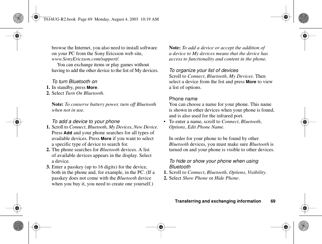 Transferring and exchanging information 69browse the Internet, you also need to install software on your PC from the Sony Ericsson web site, www.SonyEricsson.com/support/. You can exchange items or play games without having to add the other device to the list of My devices.To turn Bluetooth on1. In standby, press More.2. Select Turn On Bluetooth.Note: To conserve battery power, turn off Bluetooth when not in use.To add a device to your phone1. Scroll to Connect, Bluetooth, My Devices, New Device.Press Add and your phone searches for all types of available devices. Press More if you want to select a specific type of device to search for.2. The phone searches for Bluetooth devices. A list of available devices appears in the display. Select a device.3. Enter a passkey (up to 16 digits) for the device, both in the phone and, for example, in the PC. (If a passkey does not come with the Bluetooth device when you buy it, you need to create one yourself.)Note: To add a device or accept the addition of a device to My devices means that the device has access to functionality and content in the phone.To organize your list of devicesScroll to Connect, Bluetooth, My Devices. Then select a device from the list and press More to view a list of options.Phone nameYou can choose a name for your phone. This name is shown in other devices when your phone is found, and is also used for the infrared port.• To enter a name, scroll to Connect, Bluetooth, Options, Edit Phone Name.In order for your phone to be found by other Bluetooth devices, you must make sure Bluetooth is turned on and your phone is visible to other devices. To hide or show your phone when using Bluetooth1. Scroll to Connect, Bluetooth, Options, Visibility.2. Select Show Phone or Hide Phone.T616UG-R2.book  Page 69  Monday, August 4, 2003  10:19 AM
