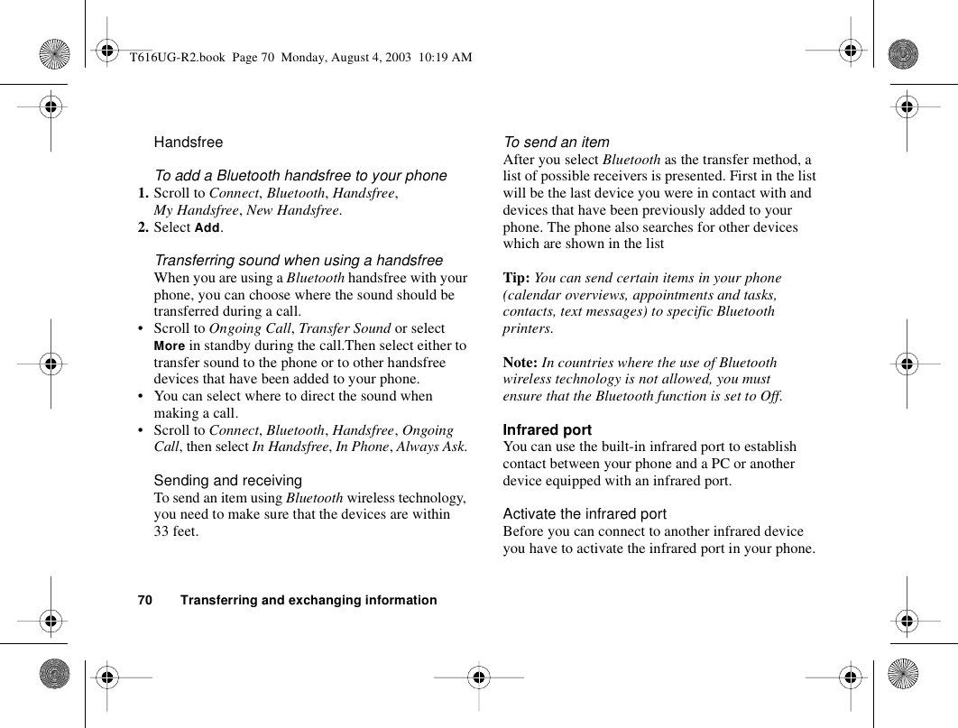 70 Transferring and exchanging informationHandsfreeTo add a Bluetooth handsfree to your phone1. Scroll to Connect, Bluetooth, Handsfree, My Handsfree, New Handsfree.2. Select Add.Transferring sound when using a handsfreeWhen you are using a Bluetooth handsfree with your phone, you can choose where the sound should be transferred during a call.• Scroll to Ongoing Call, Transfer Sound or select More in standby during the call.Then select either to transfer sound to the phone or to other handsfree devices that have been added to your phone. • You can select where to direct the sound when making a call. • Scroll to Connect, Bluetooth, Handsfree, Ongoing Call, then select In Handsfree, In Phone, Always Ask.Sending and receivingTo send an item using Bluetooth wireless technology, you need to make sure that the devices are within 33 feet.To send an itemAfter you select Bluetooth as the transfer method, a list of possible receivers is presented. First in the list will be the last device you were in contact with and devices that have been previously added to your phone. The phone also searches for other devices which are shown in the listTip: You can send certain items in your phone (calendar overviews, appointments and tasks, contacts, text messages) to specific Bluetooth printers.Note: In countries where the use of Bluetooth wireless technology is not allowed, you must ensure that the Bluetooth function is set to Off.Infrared portYou can use the built-in infrared port to establish contact between your phone and a PC or another device equipped with an infrared port.Activate the infrared portBefore you can connect to another infrared device you have to activate the infrared port in your phone.T616UG-R2.book  Page 70  Monday, August 4, 2003  10:19 AM