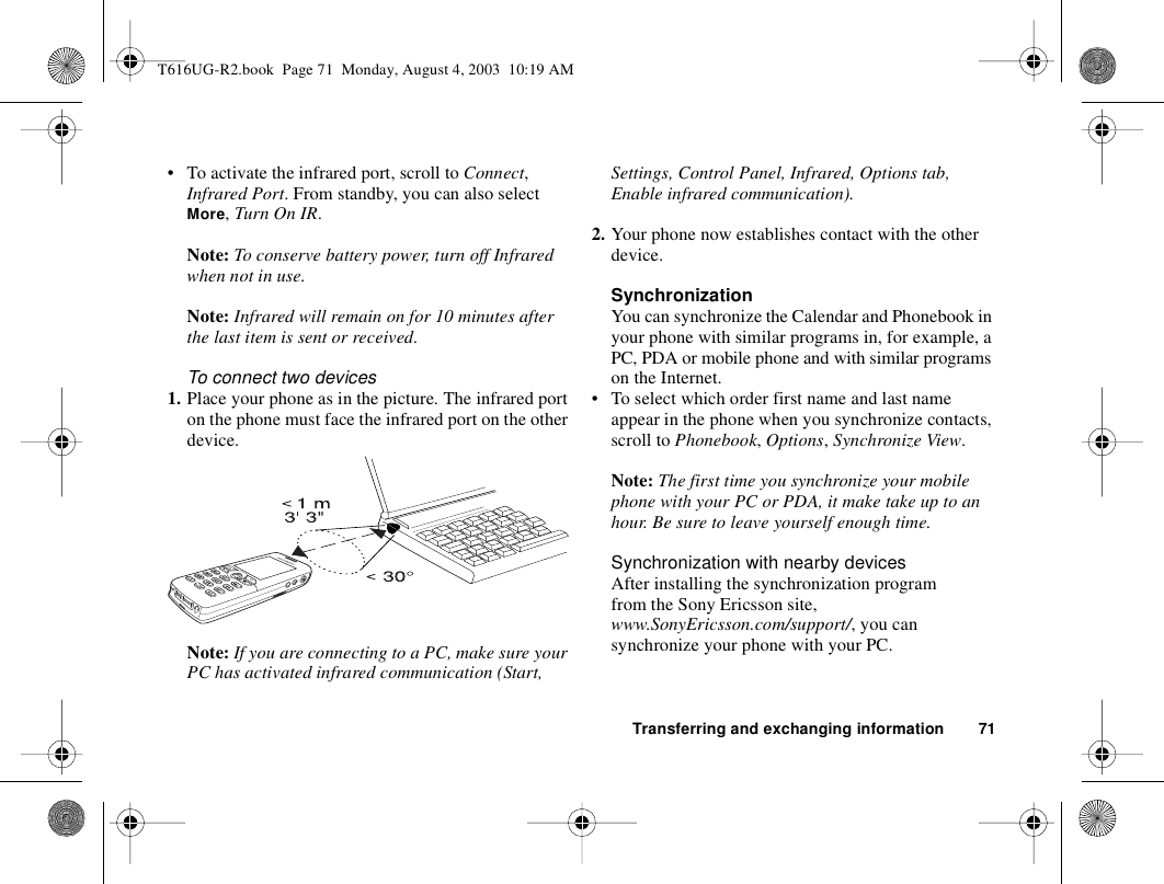 Transferring and exchanging information 71• To activate the infrared port, scroll to Connect, Infrared Port. From standby, you can also select More, Turn On IR.Note: To conserve battery power, turn off Infrared when not in use.Note: Infrared will remain on for 10 minutes after the last item is sent or received.To connect two devices1. Place your phone as in the picture. The infrared port on the phone must face the infrared port on the other device. Note: If you are connecting to a PC, make sure your PC has activated infrared communication (Start, Settings, Control Panel, Infrared, Options tab, Enable infrared communication).2. Your phone now establishes contact with the other device.SynchronizationYou can synchronize the Calendar and Phonebook in your phone with similar programs in, for example, a PC, PDA or mobile phone and with similar programs on the Internet.• To select which order first name and last name appear in the phone when you synchronize contacts, scroll to Phonebook, Options, Synchronize View.Note: The first time you synchronize your mobile phone with your PC or PDA, it make take up to an hour. Be sure to leave yourself enough time.Synchronization with nearby devicesAfter installing the synchronization program from the Sony Ericsson site, www.SonyEricsson.com/support/, you can synchronize your phone with your PC. T616UG-R2.book  Page 71  Monday, August 4, 2003  10:19 AM