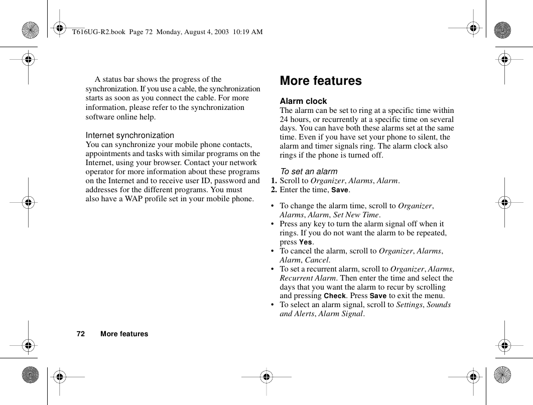 72 More featuresA status bar shows the progress of the synchronization. If you use a cable, the synchronization starts as soon as you connect the cable. For more information, please refer to the synchronization software online help. Internet synchronizationYou can synchronize your mobile phone contacts, appointments and tasks with similar programs on the Internet, using your browser. Contact your network operator for more information about these programs on the Internet and to receive user ID, password and addresses for the different programs. You must also have a WAP profile set in your mobile phone. More featuresAlarm clockThe alarm can be set to ring at a specific time within 24 hours, or recurrently at a specific time on several days. You can have both these alarms set at the same time. Even if you have set your phone to silent, the alarm and timer signals ring. The alarm clock also rings if the phone is turned off.To set an alarm1. Scroll to Organizer, Alarms, Alarm.2. Enter the time, Save.• To change the alarm time, scroll to Organizer, Alarms, Alarm, Set New Time.• Press any key to turn the alarm signal off when it rings. If you do not want the alarm to be repeated, press Yes.• To cancel the alarm, scroll to Organizer, Alarms, Alarm, Cancel.• To set a recurrent alarm, scroll to Organizer, Alarms, Recurrent Alarm. Then enter the time and select the days that you want the alarm to recur by scrolling and pressing Check. Press Save to exit the menu.• To select an alarm signal, scroll to Settings, Sounds and Alerts, Alarm Signal.T616UG-R2.book  Page 72  Monday, August 4, 2003  10:19 AM