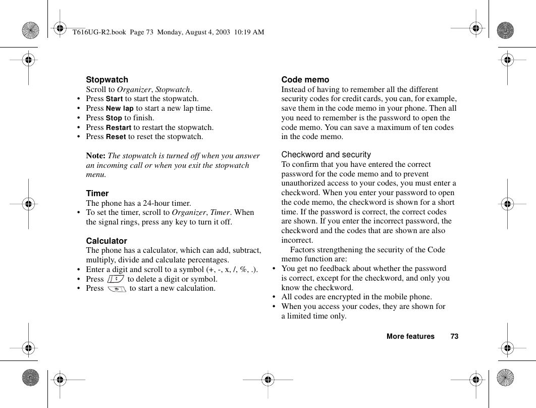 More features 73StopwatchScroll to Organizer, Stopwatch.• Press Start to start the stopwatch.• Press New lap to start a new lap time.• Press Stop to finish.• Press Restart to restart the stopwatch.• Press Reset to reset the stopwatch.Note: The stopwatch is turned off when you answer an incoming call or when you exit the stopwatch menu.TimerThe phone has a 24-hour timer.• To set the timer, scroll to Organizer, Timer. When the signal rings, press any key to turn it off.CalculatorThe phone has a calculator, which can add, subtract, multiply, divide and calculate percentages.• Enter a digit and scroll to a symbol (+, -, x, /, %, .).• Press   to delete a digit or symbol.• Press   to start a new calculation.Code memoInstead of having to remember all the different security codes for credit cards, you can, for example, save them in the code memo in your phone. Then all you need to remember is the password to open the code memo. You can save a maximum of ten codes in the code memo.Checkword and securityTo confirm that you have entered the correct password for the code memo and to prevent unauthorized access to your codes, you must enter a checkword. When you enter your password to open the code memo, the checkword is shown for a short time. If the password is correct, the correct codes are shown. If you enter the incorrect password, the checkword and the codes that are shown are also incorrect.Factors strengthening the security of the Code memo function are:• You get no feedback about whether the password is correct, except for the checkword, and only you know the checkword.• All codes are encrypted in the mobile phone.• When you access your codes, they are shown for a limited time only.T616UG-R2.book  Page 73  Monday, August 4, 2003  10:19 AM