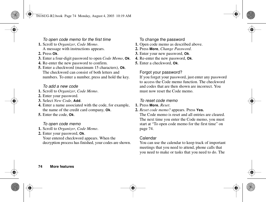 74 More featuresTo open code memo for the first time1. Scroll to Organizer, Code Memo.A message with instructions appears.2. Press Ok.3. Enter a four-digit password to open Code Memo, Ok.4. Re-enter the new password to confirm.5. Enter a checkword (maximum 15 characters), Ok.The checkword can consist of both letters and numbers. To enter a number, press and hold the key.To add a new code1. Scroll to Organizer, Code Memo.2. Enter your password.3. Select New Code, Add.4. Enter a name associated with the code, for example, the name of the credit card company, Ok. 5. Enter the code, Ok.To open code memo1. Scroll to Organizer, Code Memo.2. Enter your password, Ok.Your entered checkword appears. When the decryption process has finished, your codes are shown.To change the password1. Open code memo as described above.2. Press More, Change Password.3. Enter your new password, Ok.4. Re-enter the new password, Ok.5. Enter a checkword, Ok.Forgot your password?If you forget your password, just enter any password to access the Code memo function. The checkword and codes that are then shown are incorrect. You must now reset the Code memo. To reset code memo1. Press More, Reset.2. Reset code memo? appears. Press Yes. The Code memo is reset and all entries are cleared. The next time you enter the Code memo, you must start at “To open code memo for the first time” on page 74.CalendarYou can use the calendar to keep track of important meetings that you need to attend, phone calls that you need to make or tasks that you need to do. The T616UG-R2.book  Page 74  Monday, August 4, 2003  10:19 AM