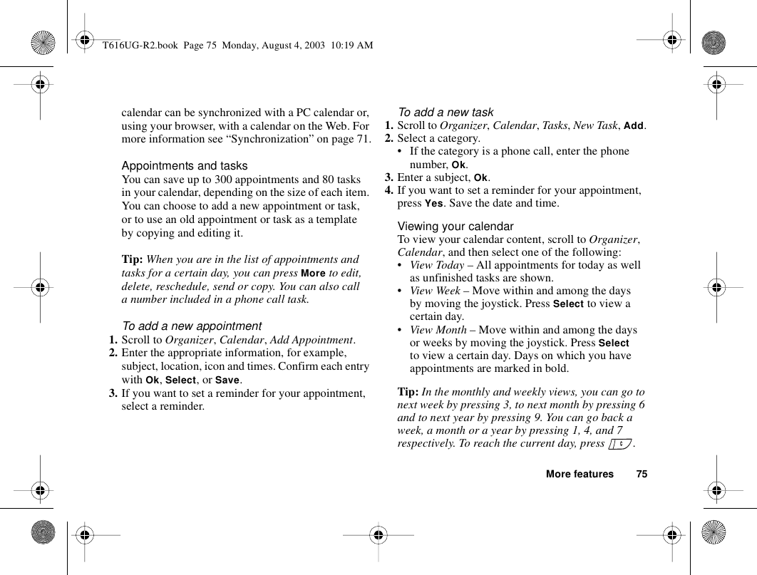 More features 75calendar can be synchronized with a PC calendar or, using your browser, with a calendar on the Web. For more information see “Synchronization” on page 71.Appointments and tasksYou can save up to 300 appointments and 80 tasks in your calendar, depending on the size of each item. You can choose to add a new appointment or task, or to use an old appointment or task as a template by copying and editing it.Tip: When you are in the list of appointments and tasks for a certain day, you can press More to edit, delete, reschedule, send or copy. You can also call a number included in a phone call task.To add a new appointment1. Scroll to Organizer, Calendar, Add Appointment.2. Enter the appropriate information, for example, subject, location, icon and times. Confirm each entry with Ok, Select, or Save.3. If you want to set a reminder for your appointment, select a reminder.To add a new task1. Scroll to Organizer, Calendar, Tasks, New Task, Add.2. Select a category.• If the category is a phone call, enter the phone number, Ok.3. Enter a subject, Ok.4. If you want to set a reminder for your appointment, press Yes. Save the date and time.Viewing your calendarTo view your calendar content, scroll to Organizer, Calendar, and then select one of the following:•View Today – All appointments for today as well as unfinished tasks are shown.•View Week – Move within and among the days by moving the joystick. Press Select to view a certain day.•View Month – Move within and among the days or weeks by moving the joystick. Press Select to view a certain day. Days on which you have appointments are marked in bold.Tip: In the monthly and weekly views, you can go to next week by pressing 3, to next month by pressing 6 and to next year by pressing 9. You can go back a week, a month or a year by pressing 1, 4, and 7 respectively. To reach the current day, press  .T616UG-R2.book  Page 75  Monday, August 4, 2003  10:19 AM