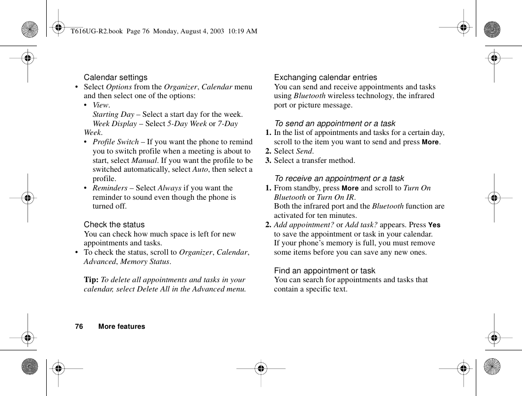 76 More featuresCalendar settings• Select Options from the Organizer, Calendar menu and then select one of the options:•View.Starting Day – Select a start day for the week.Week Display – Select 5-Day Week or 7-Day Week.•Profile Switch – If you want the phone to remind you to switch profile when a meeting is about to start, select Manual. If you want the profile to be switched automatically, select Auto, then select a profile.•Reminders – Select Always if you want the reminder to sound even though the phone is turned off.Check the statusYou can check how much space is left for new appointments and tasks.• To check the status, scroll to Organizer, Calendar, Advanced, Memory Status.Tip: To delete all appointments and tasks in your calendar, select Delete All in the Advanced menu.Exchanging calendar entriesYou can send and receive appointments and tasks using Bluetooth wireless technology, the infrared port or picture message.To send an appointment or a task1. In the list of appointments and tasks for a certain day, scroll to the item you want to send and press More.2. Select Send.3. Select a transfer method.To receive an appointment or a task1. From standby, press More and scroll to Turn On Bluetooth or Turn On IR.Both the infrared port and the Bluetooth function are activated for ten minutes.2. Add appointment? or Add task? appears. Press Yes to save the appointment or task in your calendar.If your phone’s memory is full, you must remove some items before you can save any new ones.Find an appointment or taskYou can search for appointments and tasks that contain a specific text.T616UG-R2.book  Page 76  Monday, August 4, 2003  10:19 AM