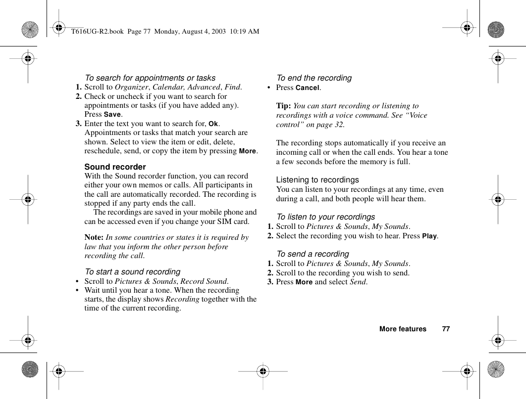 More features 77To search for appointments or tasks1. Scroll to Organizer, Calendar, Advanced, Find.2. Check or uncheck if you want to search for appointments or tasks (if you have added any). Press Save.3. Enter the text you want to search for, Ok.Appointments or tasks that match your search are shown. Select to view the item or edit, delete, reschedule, send, or copy the item by pressing More.Sound recorderWith the Sound recorder function, you can record either your own memos or calls. All participants in the call are automatically recorded. The recording is stopped if any party ends the call.The recordings are saved in your mobile phone and can be accessed even if you change your SIM card.Note: In some countries or states it is required by law that you inform the other person before recording the call.To start a sound recording•Scroll to Pictures &amp; Sounds, Record Sound.• Wait until you hear a tone. When the recording starts, the display shows Recording together with the time of the current recording.To end the recording•Press Cancel.Tip: You can start recording or listening to recordings with a voice command. See “Voice control” on page 32.The recording stops automatically if you receive an incoming call or when the call ends. You hear a tone a few seconds before the memory is full.Listening to recordingsYou can listen to your recordings at any time, even during a call, and both people will hear them.To listen to your recordings1. Scroll to Pictures &amp; Sounds, My Sounds. 2. Select the recording you wish to hear. Press Play.To send a recording1. Scroll to Pictures &amp; Sounds, My Sounds.2. Scroll to the recording you wish to send.3. Press More and select Send.T616UG-R2.book  Page 77  Monday, August 4, 2003  10:19 AM