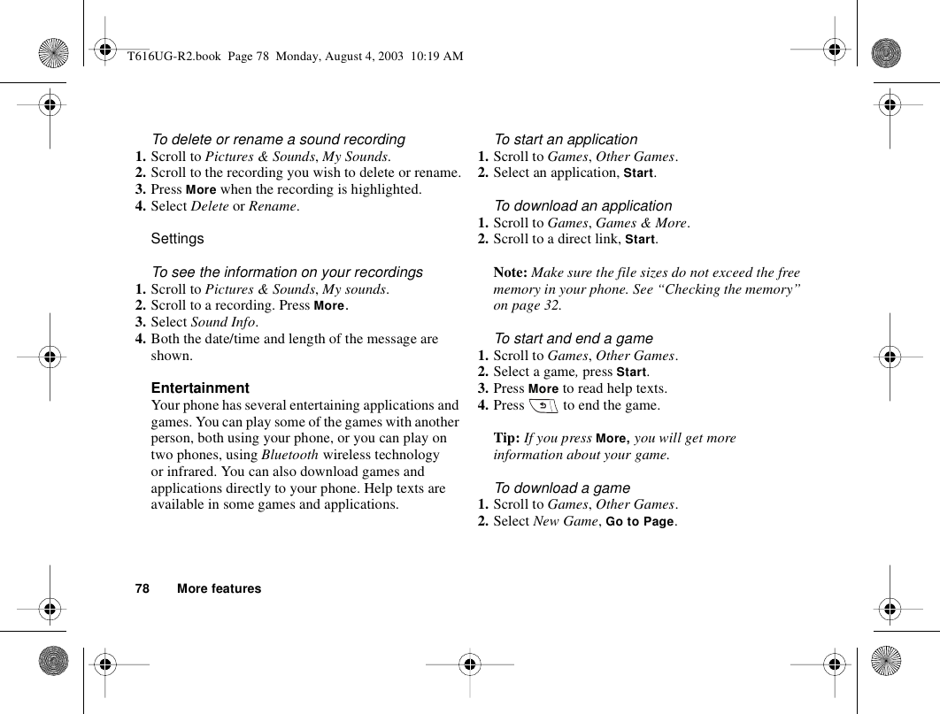 78 More featuresTo delete or rename a sound recording1. Scroll to Pictures &amp; Sounds, My Sounds.2. Scroll to the recording you wish to delete or rename.3. Press More when the recording is highlighted.4. Select Delete or Rename.SettingsTo see the information on your recordings1. Scroll to Pictures &amp; Sounds, My sounds.2. Scroll to a recording. Press More.3. Select Sound Info.4. Both the date/time and length of the message are shown.EntertainmentYour phone has several entertaining applications and games. You can play some of the games with another person, both using your phone, or you can play on two phones, using Bluetooth wireless technology or infrared. You can also download games and applications directly to your phone. Help texts are available in some games and applications.To start an application1. Scroll to Games, Other Games.2. Select an application, Start.To download an application1. Scroll to Games, Games &amp; More.2. Scroll to a direct link, Start.Note: Make sure the file sizes do not exceed the free memory in your phone. See “Checking the memory” on page 32. To start and end a game1. Scroll to Games, Other Games.2. Select a game, press Start.3. Press More to read help texts.4. Press   to end the game.Tip: If you press More, you will get more information about your game.To download a game1. Scroll to Games, Other Games.2. Select New Game, Go to Page.T616UG-R2.book  Page 78  Monday, August 4, 2003  10:19 AM