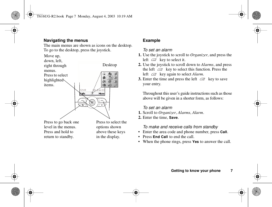 Getting to know your phone 7Navigating the menusThe main menus are shown as icons on the desktop. To go to the desktop, press the joystick.ExampleTo set an alarm1. Use the joystick to scroll to Organizer, and press the left  key to select it.2. Use the joystick to scroll down to Alarms, and press the left  key to select this function. Press the left   key again to select Alarm.3. Enter the time and press the left  key to save your entry. Throughout this user’s guide instructions such as those above will be given in a shorter form, as follows:To set an alarm1. Scroll to Organizer, Alarms, Alarm.2. Enter the time, Save.To make and receive calls from standby• Enter the area code and phone number, press Call.•Press End Call to end the call.• When the phone rings, press Yes to answer the call.DesktopPress to go back one level in the menus.Press and hold to return to standby.Move up, down, left, right through menus.Press to select highlighted items.Press to select the options shown above these keys in the display. T616UG-R2.book  Page 7  Monday, August 4, 2003  10:19 AM