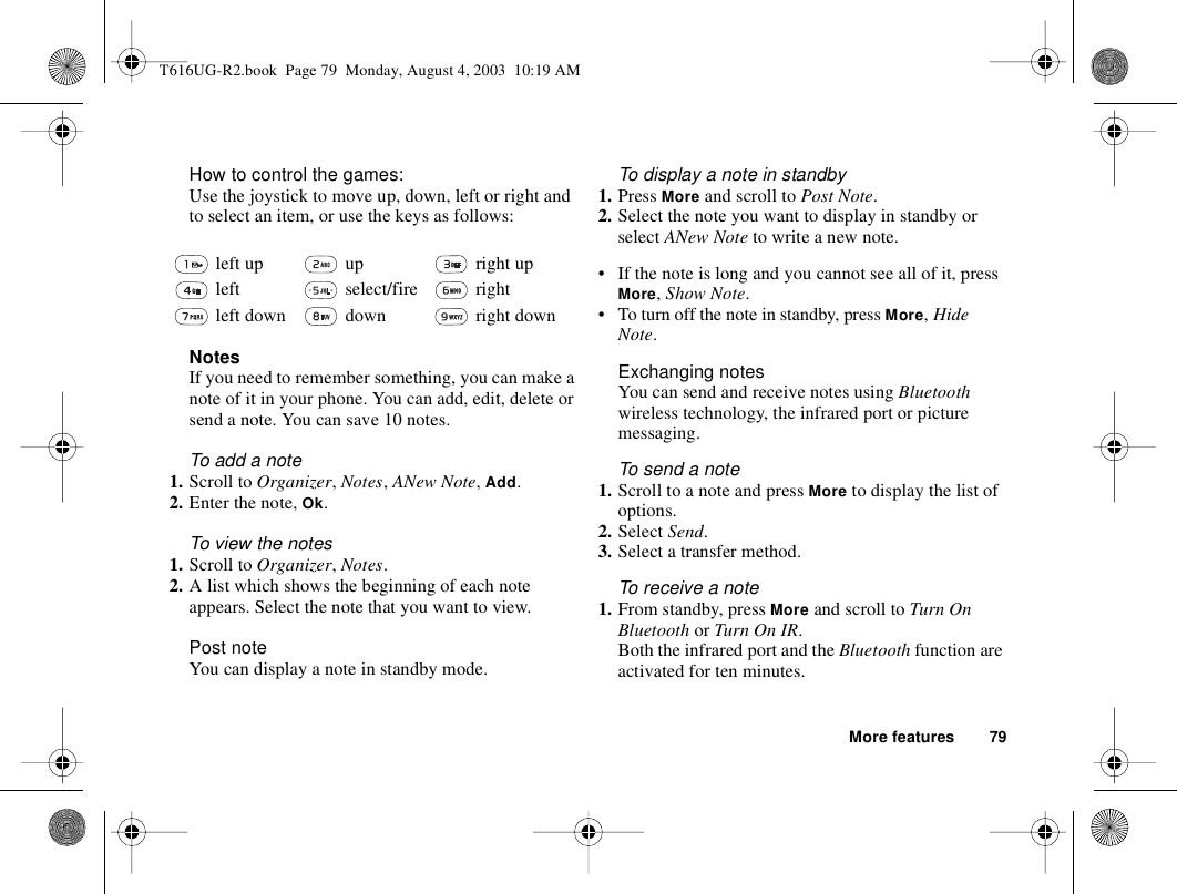 More features 79How to control the games:Use the joystick to move up, down, left or right and to select an item, or use the keys as follows:NotesIf you need to remember something, you can make a note of it in your phone. You can add, edit, delete or send a note. You can save 10 notes.To add a note1. Scroll to Organizer, Notes, ANew Note, Add.2. Enter the note, Ok.To view the notes1. Scroll to Organizer, Notes.2. A list which shows the beginning of each note appears. Select the note that you want to view.Post noteYou can display a note in standby mode.To display a note in standby1. Press More and scroll to Post Note.2. Select the note you want to display in standby or select ANew Note to write a new note.• If the note is long and you cannot see all of it, press More, Show Note.• To turn off the note in standby, press More, Hide Note.Exchanging notesYou can send and receive notes using Bluetooth wireless technology, the infrared port or picture messaging. To send a note1. Scroll to a note and press More to display the list of options.2. Select Send.3. Select a transfer method.To receive a note1. From standby, press More and scroll to Turn On Bluetooth or Turn On IR.Both the infrared port and the Bluetooth function are activated for ten minutes. left up  up  right up left  select/fire  right left down  down  right downT616UG-R2.book  Page 79  Monday, August 4, 2003  10:19 AM