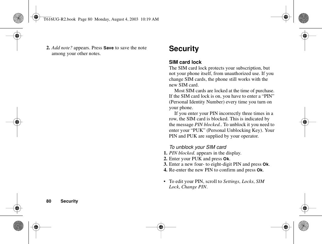 80 Security2. Add note? appears. Press Save to save the note among your other notes. SecuritySIM card lockThe SIM card lock protects your subscription, but not your phone itself, from unauthorized use. If you change SIM cards, the phone still works with the new SIM card.Most SIM cards are locked at the time of purchase. If the SIM card lock is on, you have to enter a “PIN” (Personal Identity Number) every time you turn on your phone.If you enter your PIN incorrectly three times in a row, the SIM card is blocked. This is indicated by the message PIN blocked.. To unblock it you need to enter your “PUK” (Personal Unblocking Key). Your PIN and PUK are supplied by your operator.To unblock your SIM card 1. PIN blocked. appears in the display.2. Enter your PUK and press Ok.3. Enter a new four- to eight-digit PIN and press Ok.4. Re-enter the new PIN to confirm and press Ok.• To edit your PIN, scroll to Settings, Locks, SIM Lock, Change PIN.T616UG-R2.book  Page 80  Monday, August 4, 2003  10:19 AM