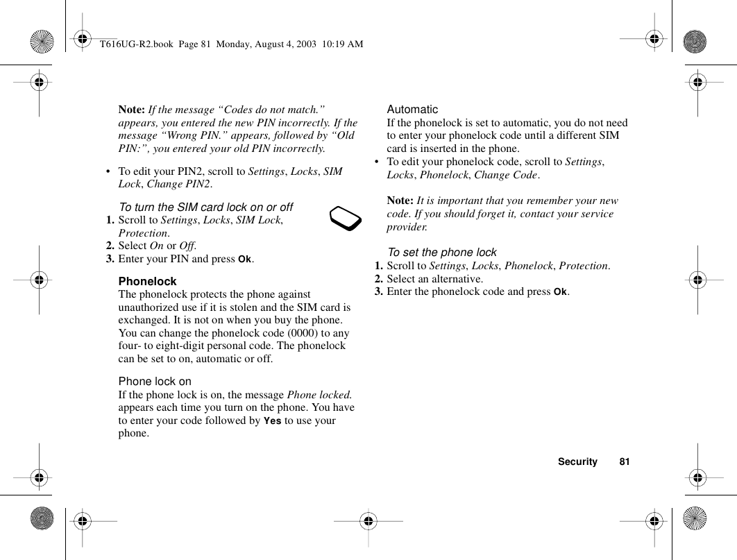 Security 81Note: If the message “Codes do not match.” appears, you entered the new PIN incorrectly. If the message “Wrong PIN.” appears, followed by “Old PIN:”, you entered your old PIN incorrectly.• To edit your PIN2, scroll to Settings, Locks, SIM Lock, Change PIN2.To turn the SIM card lock on or off1. Scroll to Settings, Locks, SIM Lock, Protection.2. Select On or Off.3. Enter your PIN and press Ok.PhonelockThe phonelock protects the phone against unauthorized use if it is stolen and the SIM card is exchanged. It is not on when you buy the phone. You can change the phonelock code (0000) to any four- to eight-digit personal code. The phonelock can be set to on, automatic or off.Phone lock onIf the phone lock is on, the message Phone locked. appears each time you turn on the phone. You have to enter your code followed by Yes to use your phone.AutomaticIf the phonelock is set to automatic, you do not need to enter your phonelock code until a different SIM card is inserted in the phone.• To edit your phonelock code, scroll to Settings, Locks, Phonelock, Change Code.Note: It is important that you remember your new code. If you should forget it, contact your service provider.To set the phone lock1. Scroll to Settings, Locks, Phonelock, Protection.2. Select an alternative.3. Enter the phonelock code and press Ok.T616UG-R2.book  Page 81  Monday, August 4, 2003  10:19 AM