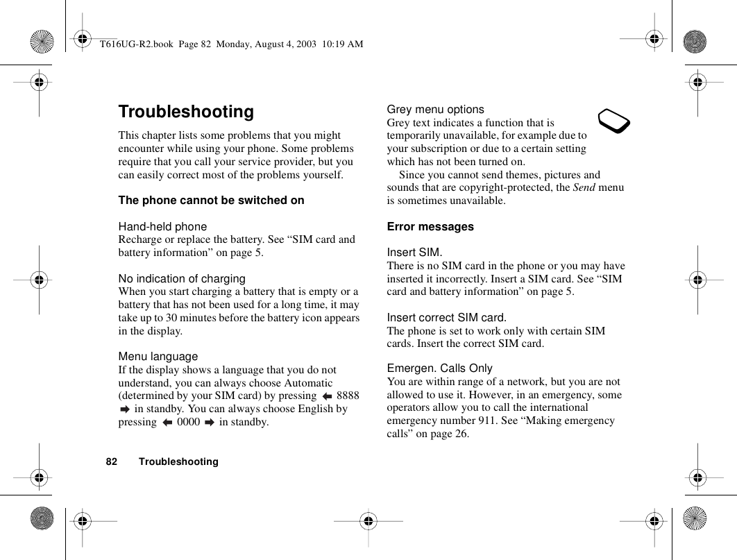 82 TroubleshootingTroubleshootingThis chapter lists some problems that you might encounter while using your phone. Some problems require that you call your service provider, but you can easily correct most of the problems yourself.The phone cannot be switched onHand-held phoneRecharge or replace the battery. See “SIM card and battery information” on page 5. No indication of chargingWhen you start charging a battery that is empty or a battery that has not been used for a long time, it may take up to 30 minutes before the battery icon appears in the display.Menu languageIf the display shows a language that you do not understand, you can always choose Automatic (determined by your SIM card) by pressing   8888  in standby. You can always choose English by pressing   0000   in standby.Grey menu optionsGrey text indicates a function that is temporarily unavailable, for example due to your subscription or due to a certain setting which has not been turned on.Since you cannot send themes, pictures and sounds that are copyright-protected, the Send menu is sometimes unavailable.Error messagesInsert SIM.There is no SIM card in the phone or you may have inserted it incorrectly. Insert a SIM card. See “SIM card and battery information” on page 5.Insert correct SIM card.The phone is set to work only with certain SIM cards. Insert the correct SIM card.Emergen. Calls OnlyYou are within range of a network, but you are not allowed to use it. However, in an emergency, some operators allow you to call the international emergency number 911. See “Making emergency calls” on page 26.T616UG-R2.book  Page 82  Monday, August 4, 2003  10:19 AM
