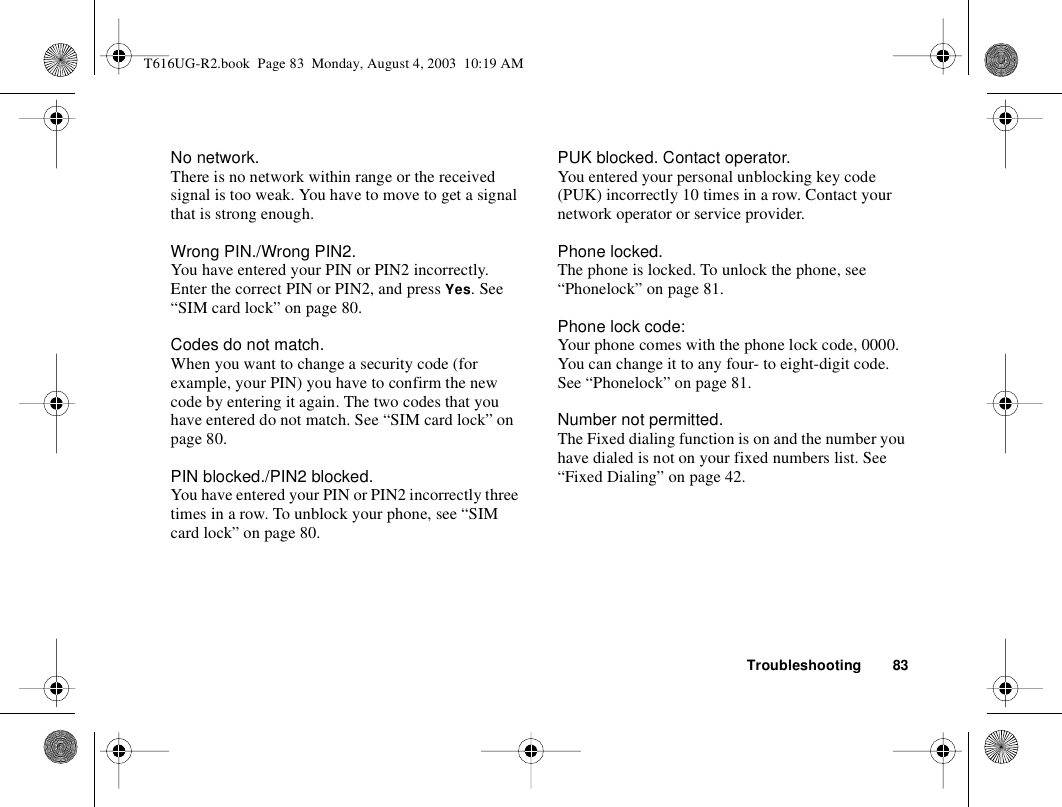 Troubleshooting 83No network.There is no network within range or the received signal is too weak. You have to move to get a signal that is strong enough.Wrong PIN./Wrong PIN2.You have entered your PIN or PIN2 incorrectly.Enter the correct PIN or PIN2, and press Yes. See “SIM card lock” on page 80.Codes do not match.When you want to change a security code (for example, your PIN) you have to confirm the new code by entering it again. The two codes that you have entered do not match. See “SIM card lock” on page 80.PIN blocked./PIN2 blocked.You have entered your PIN or PIN2 incorrectly three times in a row. To unblock your phone, see “SIM card lock” on page 80.PUK blocked. Contact operator.You entered your personal unblocking key code (PUK) incorrectly 10 times in a row. Contact your network operator or service provider.Phone locked.The phone is locked. To unlock the phone, see “Phonelock” on page 81.Phone lock code:Your phone comes with the phone lock code, 0000. You can change it to any four- to eight-digit code. See “Phonelock” on page 81.Number not permitted.The Fixed dialing function is on and the number you have dialed is not on your fixed numbers list. See “Fixed Dialing” on page 42.T616UG-R2.book  Page 83  Monday, August 4, 2003  10:19 AM