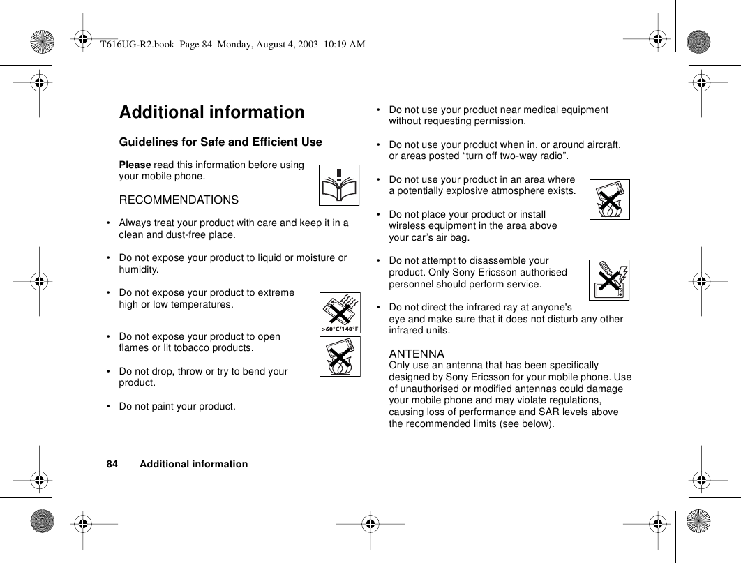 84 Additional informationAdditional informationGuidelines for Safe and Efficient UsePlease read this information before using your mobile phone.RECOMMENDATIONS• Always treat your product with care and keep it in a clean and dust-free place.• Do not expose your product to liquid or moisture or humidity.• Do not expose your product to extreme high or low temperatures.• Do not expose your product to open flames or lit tobacco products.• Do not drop, throw or try to bend your product.• Do not paint your product.• Do not use your product near medical equipment without requesting permission.• Do not use your product when in, or around aircraft, or areas posted “turn off two-way radio”. • Do not use your product in an area where a potentially explosive atmosphere exists.• Do not place your product or install wireless equipment in the area above your car’s air bag. • Do not attempt to disassemble your product. Only Sony Ericsson authorised personnel should perform service.• Do not direct the infrared ray at anyone&apos;s eye and make sure that it does not disturb any other infrared units. ANTENNA Only use an antenna that has been specifically designed by Sony Ericsson for your mobile phone. Use of unauthorised or modified antennas could damage your mobile phone and may violate regulations, causing loss of performance and SAR levels above the recommended limits (see below).T616UG-R2.book  Page 84  Monday, August 4, 2003  10:19 AM