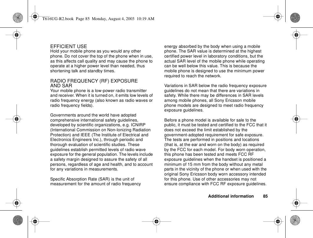 Additional information 85EFFICIENT USEHold your mobile phone as you would any other phone. Do not cover the top of the phone when in use, as this affects call quality and may cause the phone to operate at a higher power level than needed, thus shortening talk and standby times.RADIO FREQUENCY (RF) EXPOSURE AND SARYour mobile phone is a low-power radio transmitter and receiver. When it is turned on, it emits low levels of radio frequency energy (also known as radio waves or radio frequency fields).Governments around the world have adopted comprehensive international safety guidelines, developed by scientific organizations, e.g. ICNIRP (International Commission on Non-Ionizing Radiation Protection) and IEEE (The Institute of Electrical and Electronics Engineers Inc.), through periodic and thorough evaluation of scientific studies. These guidelines establish permitted levels of radio wave exposure for the general population. The levels include a safety margin designed to assure the safety of all persons, regardless of age and health, and to account for any variations in measurements.Specific Absorption Rate (SAR) is the unit of measurement for the amount of radio frequency energy absorbed by the body when using a mobile phone. The SAR value is determined at the highest certified power level in laboratory conditions, but the actual SAR level of the mobile phone while operating can be well below this value. This is because the mobile phone is designed to use the minimum power required to reach the network. Variations in SAR below the radio frequency exposure guidelines do not mean that there are variations in safety. While there may be differences in SAR levels among mobile phones, all Sony Ericsson mobile phone models are designed to meet radio frequency exposure guidelines.Before a phone model is available for sale to the public, it must be tested and certified to the FCC that it does not exceed the limit established by the government-adopted requirement for safe exposure. The tests are performed in positions and locations (that is, at the ear and worn on the body) as required by the FCC for each model. For body worn operation, this phone has been tested and meets FCC RF exposure guidelines when the handset is positioned a minimum of 15 mm from the body without any metal parts in the vicinity of the phone or when used with the original Sony Ericsson body worn accessory intended for this phone. Use of other accessories may not ensure compliance with FCC RF exposure guidelines.T616UG-R2.book  Page 85  Monday, August 4, 2003  10:19 AM