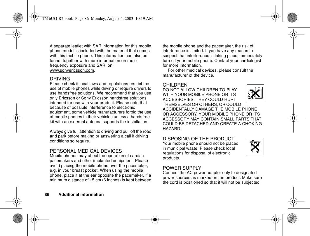 86 Additional informationA separate leaflet with SAR information for this mobile phone model is included with the material that comes with this mobile phone. This information can also be found, together with more information on radio frequency exposure and SAR, on: www.sonyericsson.com.DRIVINGPlease check if local laws and regulations restrict the use of mobile phones while driving or require drivers to use handsfree solutions. We recommend that you use only Ericsson or Sony Ericsson handsfree solutions intended for use with your product. Please note that because of possible interference to electronic equipment, some vehicle manufacturers forbid the use of mobile phones in their vehicles unless a handsfree kit with an external antenna supports the installation. Always give full attention to driving and pull off the road and park before making or answering a call if driving conditions so require. PERSONAL MEDICAL DEVICESMobile phones may affect the operation of cardiac pacemakers and other implanted equipment. Please avoid placing the mobile phone over the pacemaker, e.g. in your breast pocket. When using the mobile phone, place it at the ear opposite the pacemaker. If a minimum distance of 15 cm (6 inches) is kept between the mobile phone and the pacemaker, the risk of interference is limited. If you have any reason to suspect that interference is taking place, immediately turn off your mobile phone. Contact your cardiologist for more information. For other medical devices, please consult the manufacturer of the device.CHILDRENDO NOT ALLOW CHILDREN TO PLAY WITH YOUR MOBILE PHONE OR ITS ACCESSORIES. THEY COULD HURT THEMSELVES OR OTHERS, OR COULD ACCIDENTALLY DAMAGE THE MOBILE PHONE OR ACCESSORY. YOUR MOBILE PHONE OR ITS ACCESSORY MAY CONTAIN SMALL PARTS THAT COULD BE DETACHED AND CREATE A CHOKING HAZARD.DISPOSING OF THE PRODUCT Your mobile phone should not be placed in municipal waste. Please check local regulations for disposal of electronic products.POWER SUPPLYConnect the AC power adapter only to designated power sources as marked on the product. Make sure the cord is positioned so that it will not be subjected T616UG-R2.book  Page 86  Monday, August 4, 2003  10:19 AM