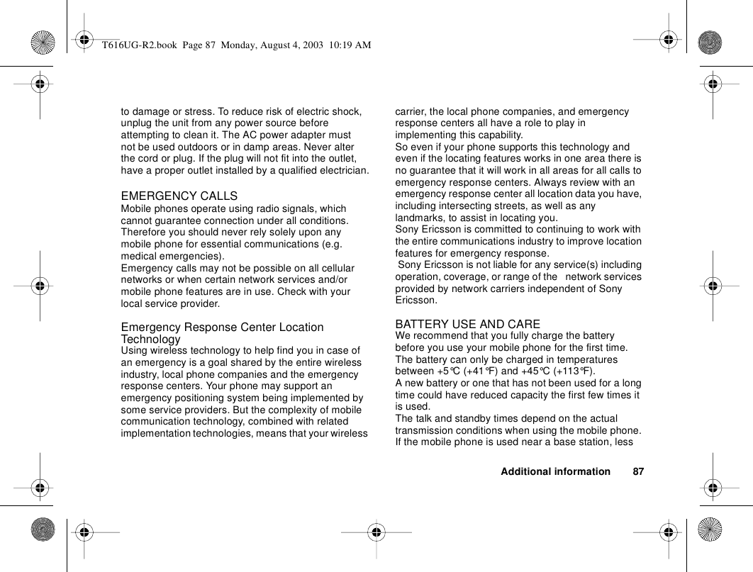 Additional information 87to damage or stress. To reduce risk of electric shock, unplug the unit from any power source before attempting to clean it. The AC power adapter must not be used outdoors or in damp areas. Never alter the cord or plug. If the plug will not fit into the outlet, have a proper outlet installed by a qualified electrician.EMERGENCY CALLSMobile phones operate using radio signals, which cannot guarantee connection under all conditions. Therefore you should never rely solely upon any mobile phone for essential communications (e.g. medical emergencies).Emergency calls may not be possible on all cellular networks or when certain network services and/or mobile phone features are in use. Check with your local service provider.Emergency Response Center Location TechnologyUsing wireless technology to help find you in case of an emergency is a goal shared by the entire wireless industry, local phone companies and the emergency response centers. Your phone may support an emergency positioning system being implemented by some service providers. But the complexity of mobile communication technology, combined with related implementation technologies, means that your wireless carrier, the local phone companies, and emergency response centers all have a role to play in implementing this capability.So even if your phone supports this technology and even if the locating features works in one area there is no guarantee that it will work in all areas for all calls to emergency response centers. Always review with an emergency response center all location data you have, including intersecting streets, as well as any landmarks, to assist in locating you.Sony Ericsson is committed to continuing to work with the entire communications industry to improve location features for emergency response. Sony Ericsson is not liable for any service(s) including operation, coverage, or range of the   network services provided by network carriers independent of Sony Ericsson.BATTERY USE AND CAREWe recommend that you fully charge the battery before you use your mobile phone for the first time. The battery can only be charged in temperatures between +5°C (+41°F) and +45°C (+113°F).A new battery or one that has not been used for a long time could have reduced capacity the first few times it is used.The talk and standby times depend on the actual transmission conditions when using the mobile phone. If the mobile phone is used near a base station, less T616UG-R2.book  Page 87  Monday, August 4, 2003  10:19 AM