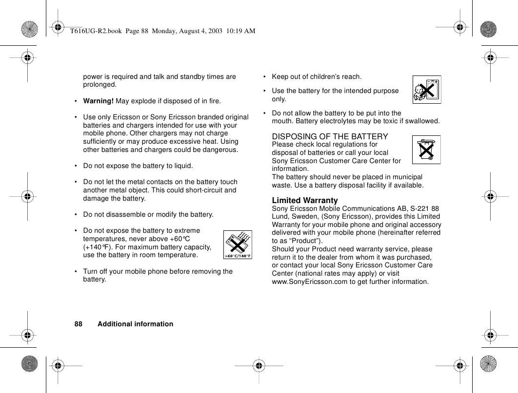 88 Additional informationpower is required and talk and standby times are prolonged. •Warning! May explode if disposed of in fire.• Use only Ericsson or Sony Ericsson branded original batteries and chargers intended for use with your mobile phone. Other chargers may not charge sufficiently or may produce excessive heat. Using other batteries and chargers could be dangerous.• Do not expose the battery to liquid.• Do not let the metal contacts on the battery touch another metal object. This could short-circuit and damage the battery. • Do not disassemble or modify the battery. • Do not expose the battery to extreme temperatures, never above +60°C (+140°F). For maximum battery capacity, use the battery in room temperature. • Turn off your mobile phone before removing the battery.• Keep out of children’s reach.• Use the battery for the intended purpose only.• Do not allow the battery to be put into the mouth. Battery electrolytes may be toxic if swallowed.DISPOSING OF THE BATTERYPlease check local regulations for disposal of batteries or call your local Sony Ericsson Customer Care Center for information.The battery should never be placed in municipal waste. Use a battery disposal facility if available.Limited WarrantySony Ericsson Mobile Communications AB, S-221 88 Lund, Sweden, (Sony Ericsson), provides this Limited Warranty for your mobile phone and original accessory delivered with your mobile phone (hereinafter referred to as “Product”).Should your Product need warranty service, please return it to the dealer from whom it was purchased, or contact your local Sony Ericsson Customer Care Center (national rates may apply) or visit www.SonyEricsson.com to get further information. T616UG-R2.book  Page 88  Monday, August 4, 2003  10:19 AM