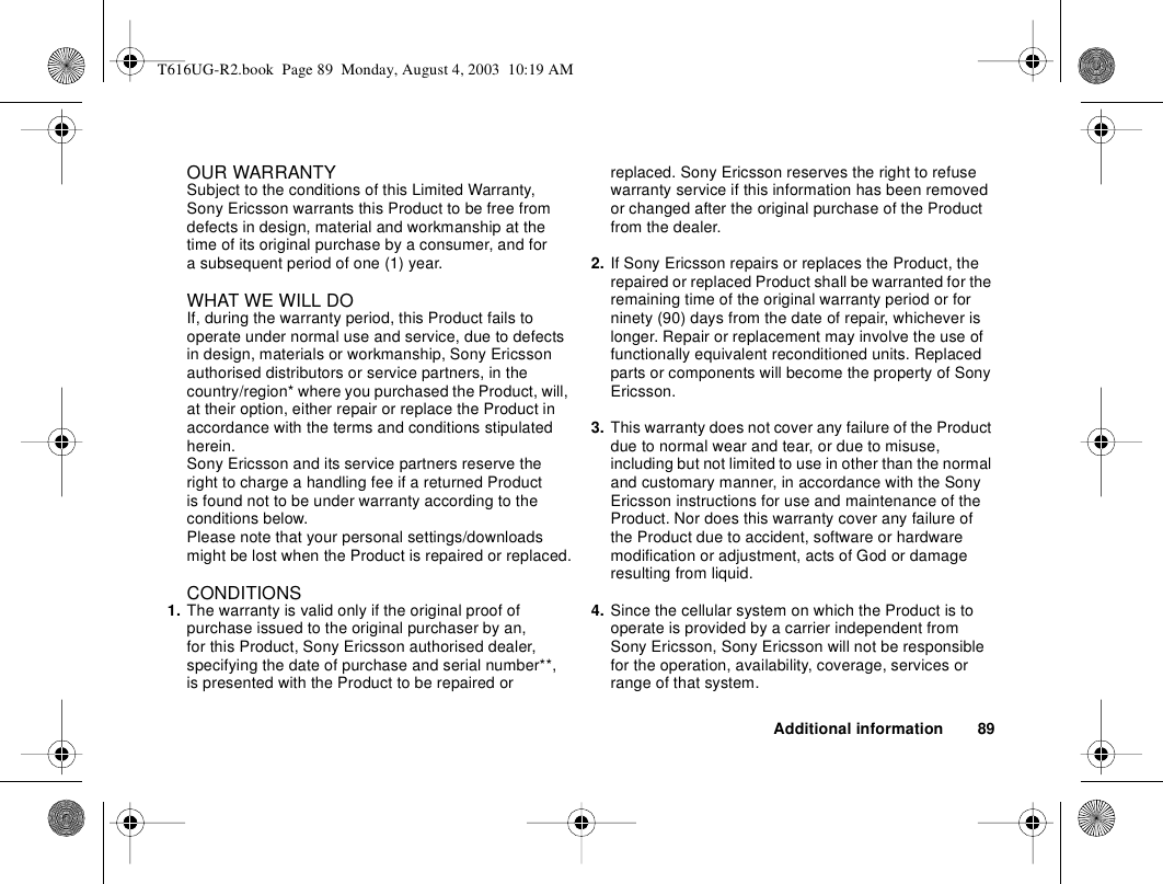 Additional information 89OUR WARRANTYSubject to the conditions of this Limited Warranty, Sony Ericsson warrants this Product to be free from defects in design, material and workmanship at the time of its original purchase by a consumer, and for a subsequent period of one (1) year.WHAT WE WILL DOIf, during the warranty period, this Product fails to operate under normal use and service, due to defects in design, materials or workmanship, Sony Ericsson authorised distributors or service partners, in the country/region* where you purchased the Product, will, at their option, either repair or replace the Product in accordance with the terms and conditions stipulated herein.Sony Ericsson and its service partners reserve the right to charge a handling fee if a returned Product is found not to be under warranty according to the conditions below.Please note that your personal settings/downloads might be lost when the Product is repaired or replaced.CONDITIONS1. The warranty is valid only if the original proof of purchase issued to the original purchaser by an, for this Product, Sony Ericsson authorised dealer, specifying the date of purchase and serial number**, is presented with the Product to be repaired or replaced. Sony Ericsson reserves the right to refuse warranty service if this information has been removed or changed after the original purchase of the Product from the dealer. 2. If Sony Ericsson repairs or replaces the Product, the repaired or replaced Product shall be warranted for the remaining time of the original warranty period or for ninety (90) days from the date of repair, whichever is longer. Repair or replacement may involve the use of functionally equivalent reconditioned units. Replaced parts or components will become the property of Sony Ericsson. 3. This warranty does not cover any failure of the Product due to normal wear and tear, or due to misuse, including but not limited to use in other than the normal and customary manner, in accordance with the Sony Ericsson instructions for use and maintenance of the Product. Nor does this warranty cover any failure of the Product due to accident, software or hardware modification or adjustment, acts of God or damage resulting from liquid. 4. Since the cellular system on which the Product is to operate is provided by a carrier independent from Sony Ericsson, Sony Ericsson will not be responsible for the operation, availability, coverage, services or range of that system.T616UG-R2.book  Page 89  Monday, August 4, 2003  10:19 AM