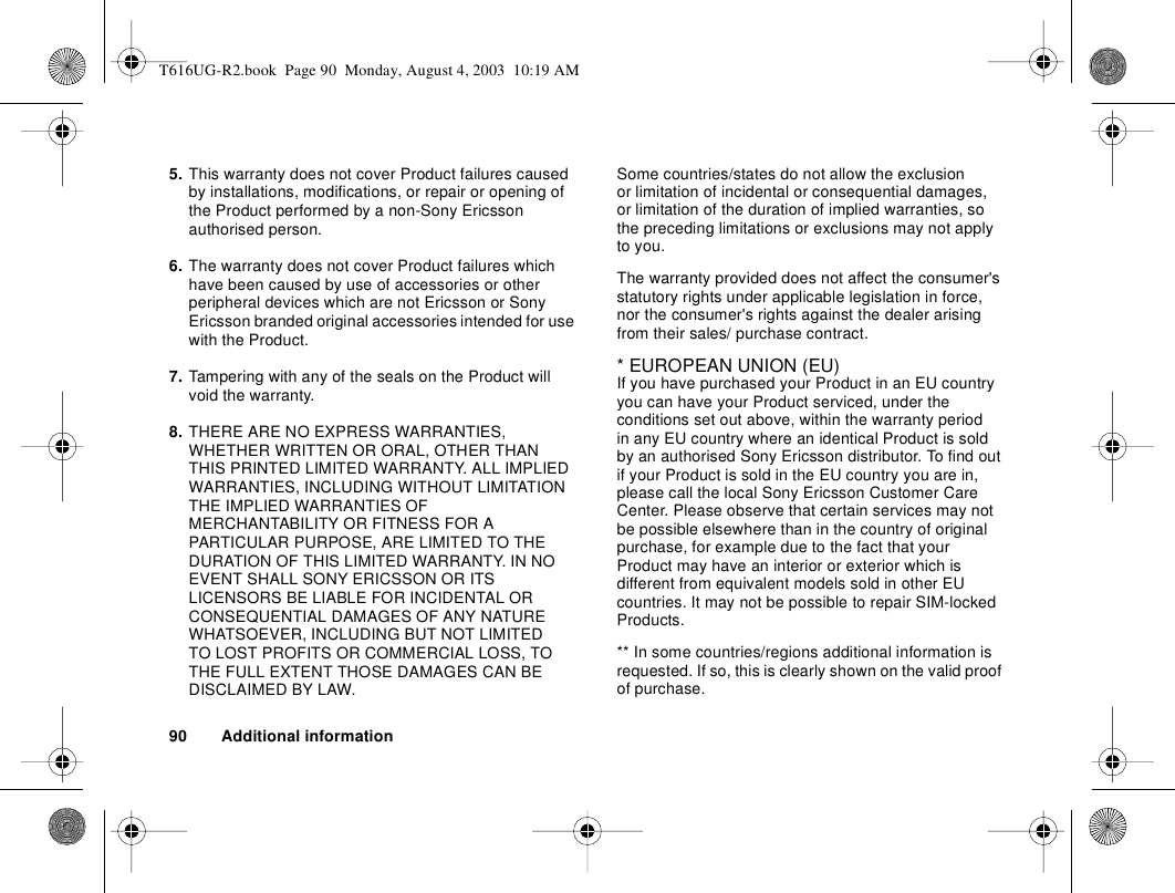 90 Additional information5. This warranty does not cover Product failures caused by installations, modifications, or repair or opening of the Product performed by a non-Sony Ericsson authorised person. 6. The warranty does not cover Product failures which have been caused by use of accessories or other peripheral devices which are not Ericsson or Sony Ericsson branded original accessories intended for use with the Product. 7. Tampering with any of the seals on the Product will void the warranty.8. THERE ARE NO EXPRESS WARRANTIES, WHETHER WRITTEN OR ORAL, OTHER THAN THIS PRINTED LIMITED WARRANTY. ALL IMPLIED WARRANTIES, INCLUDING WITHOUT LIMITATION THE IMPLIED WARRANTIES OF MERCHANTABILITY OR FITNESS FOR A PARTICULAR PURPOSE, ARE LIMITED TO THE DURATION OF THIS LIMITED WARRANTY. IN NO EVENT SHALL SONY ERICSSON OR ITS LICENSORS BE LIABLE FOR INCIDENTAL OR CONSEQUENTIAL DAMAGES OF ANY NATURE WHATSOEVER, INCLUDING BUT NOT LIMITED TO LOST PROFITS OR COMMERCIAL LOSS, TO THE FULL EXTENT THOSE DAMAGES CAN BE DISCLAIMED BY LAW. Some countries/states do not allow the exclusion or limitation of incidental or consequential damages, or limitation of the duration of implied warranties, so the preceding limitations or exclusions may not apply to you. The warranty provided does not affect the consumer&apos;s statutory rights under applicable legislation in force, nor the consumer&apos;s rights against the dealer arising from their sales/ purchase contract.* EUROPEAN UNION (EU)If you have purchased your Product in an EU country you can have your Product serviced, under the conditions set out above, within the warranty period in any EU country where an identical Product is sold by an authorised Sony Ericsson distributor. To find out if your Product is sold in the EU country you are in, please call the local Sony Ericsson Customer Care Center. Please observe that certain services may not be possible elsewhere than in the country of original purchase, for example due to the fact that your Product may have an interior or exterior which is different from equivalent models sold in other EU countries. It may not be possible to repair SIM-locked Products.** In some countries/regions additional information is requested. If so, this is clearly shown on the valid proof of purchase.T616UG-R2.book  Page 90  Monday, August 4, 2003  10:19 AM
