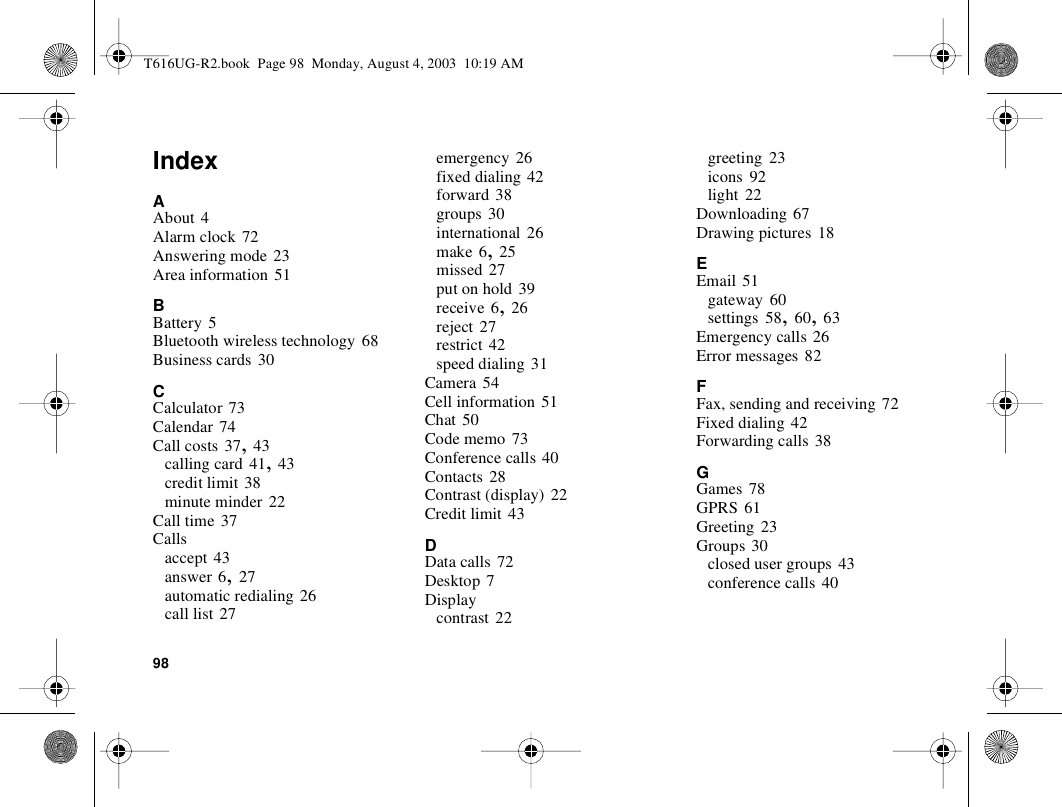 98IndexAAbout 4Alarm clock 72Answering mode 23Area information 51BBattery 5Bluetooth wireless technology 68Business cards 30CCalculator 73Calendar 74Call costs 37, 43calling card 41, 43credit limit 38minute minder 22Call time 37Callsaccept 43answer 6, 27automatic redialing 26call list 27emergency 26fixed dialing 42forward 38groups 30international 26make 6, 25missed 27put on hold 39receive 6, 26reject 27restrict 42speed dialing 31Camera 54Cell information 51Chat 50Code memo 73Conference calls 40Contacts 28Contrast (display) 22Credit limit 43DData calls 72Desktop 7Displaycontrast 22greeting 23icons 92light 22Downloading 67Drawing pictures 18EEmail 51gateway 60settings 58, 60, 63Emergency calls 26Error messages 82FFax, sending and receiving 72Fixed dialing 42Forwarding calls 38GGames 78GPRS 61Greeting 23Groups 30closed user groups 43conference calls 40T616UG-R2.book  Page 98  Monday, August 4, 2003  10:19 AM