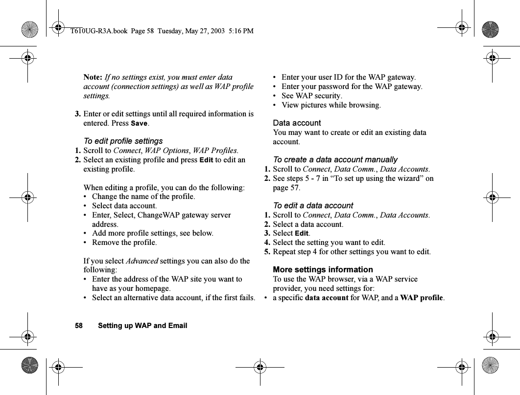 58 Setting up WAP and EmailNote: If no settings exist, you must enter data account (connection settings) as well as WAP profile settings.3. Enter or edit settings until all required information is entered. Press Save.To edit profile settings1. Scroll to Connect, WAP Options, WAP Profiles.2. Select an existing profile and press Edit to edit an existing profile.When editing a profile, you can do the following:• Change the name of the profile.• Select data account.• Enter, Select, ChangeWAP gateway server address.• Add more profile settings, see below.• Remove the profile.If you select Advanced settings you can also do the following:• Enter the address of the WAP site you want to have as your homepage.• Select an alternative data account, if the first fails.• Enter your user ID for the WAP gateway.• Enter your password for the WAP gateway.• See WAP security.• View pictures while browsing.Data accountYou may want to create or edit an existing data account.To create a data account manually1. Scroll to Connect, Data Comm., Data Accounts.2. See steps 5 - 7 in “To set up using the wizard” on page 57.To edit a data account1. Scroll to Connect, Data Comm., Data Accounts.2. Select a data account.3. Select Edit.4. Select the setting you want to edit.5. Repeat step 4 for other settings you want to edit.More settings informationTo use the WAP browser, via a WAP service provider, you need settings for:• a specific data account for WAP, and a WAP profile.T610UG-R3A.book  Page 58  Tuesday, May 27, 2003  5:16 PM