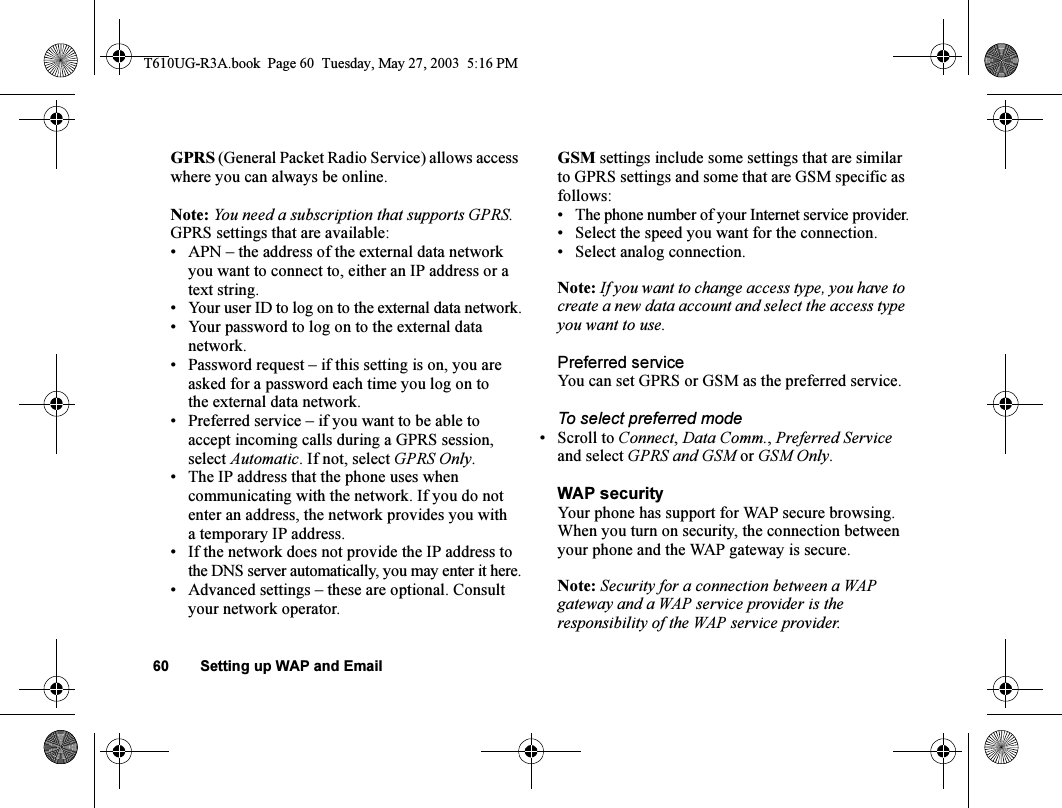 60 Setting up WAP and EmailGPRS (General Packet Radio Service) allows access where you can always be online. Note: You need a subscription that supports GPRS.GPRS settings that are available:• APN – the address of the external data network you want to connect to, either an IP address or a text string.• Your user ID to log on to the external data network.• Your password to log on to the external data network.• Password request – if this setting is on, you are asked for a password each time you log on to the external data network.• Preferred service – if you want to be able to accept incoming calls during a GPRS session, select Automatic. If not, select GPRS Only.• The IP address that the phone uses when communicating with the network. If you do not enter an address, the network provides you with a temporary IP address.• If the network does not provide the IP address to the DNS server automatically, you may enter it here.• Advanced settings – these are optional. Consult your network operator.GSM settings include some settings that are similar to GPRS settings and some that are GSM specific as follows:• The phone number of your Internet service provider.• Select the speed you want for the connection.• Select analog connection.Note: If you want to change access type, you have to create a new data account and select the access type you want to use.Preferred serviceYou can set GPRS or GSM as the preferred service. To select preferred mode• Scroll to Connect, Data Comm., Preferred Service and select GPRS and GSM or GSM Only.WAP securityYour phone has support for WAP secure browsing. When you turn on security, the connection between your phone and the WAP gateway is secure. Note: Security for a connection between a WAP gateway and a WAP service provider is the responsibility of the WAP service provider.T610UG-R3A.book  Page 60  Tuesday, May 27, 2003  5:16 PM