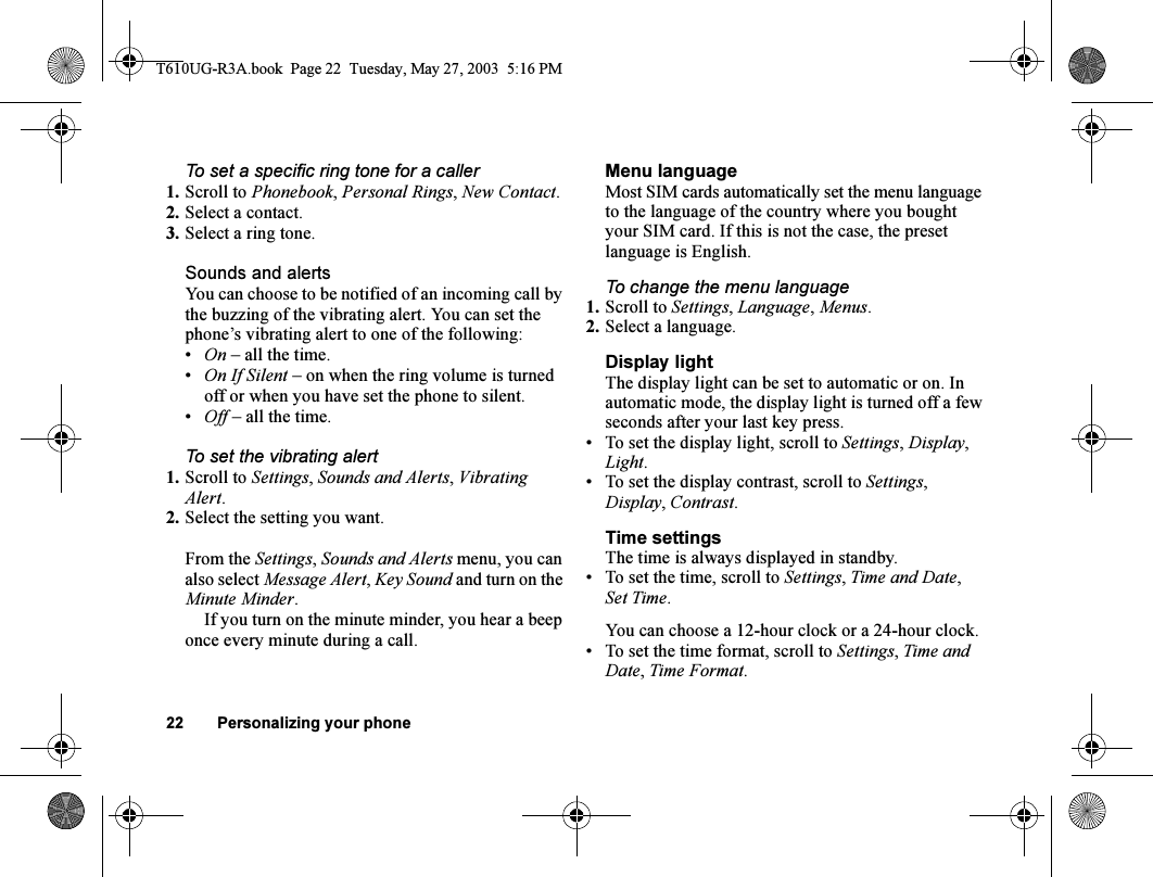 22 Personalizing your phoneTo set a specific ring tone for a caller1. Scroll to Phonebook, Personal Rings, New Contact.2. Select a contact.3. Select a ring tone.Sounds and alertsYou can choose to be notified of an incoming call by the buzzing of the vibrating alert. You can set the phone’s vibrating alert to one of the following:•On – all the time.•On If Silent – on when the ring volume is turned off or when you have set the phone to silent.•Off – all the time.To set the vibrating alert1. Scroll to Settings, Sounds and Alerts, Vibrating Alert.2. Select the setting you want.From the Settings, Sounds and Alerts menu, you can also select Message Alert, Key Sound and turn on the Minute Minder.If you turn on the minute minder, you hear a beep once every minute during a call.Menu languageMost SIM cards automatically set the menu language to the language of the country where you bought your SIM card. If this is not the case, the preset language is English.To change the menu language1. Scroll to Settings, Language, Menus.2. Select a language.Display lightThe display light can be set to automatic or on. In automatic mode, the display light is turned off a few seconds after your last key press.• To set the display light, scroll to Settings, Display, Light.• To set the display contrast, scroll to Settings, Display, Contrast.Time settingsThe time is always displayed in standby.• To set the time, scroll to Settings, Time and Date, Set Time.You can choose a 12-hour clock or a 24-hour clock.• To set the time format, scroll to Settings, Time and Date, Time Format.T610UG-R3A.book  Page 22  Tuesday, May 27, 2003  5:16 PM
