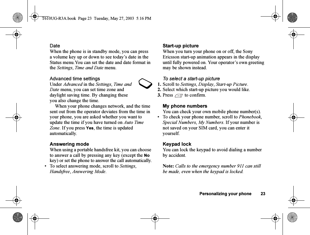 Personalizing your phone 23DateWhen the phone is in standby mode, you can press a volume key up or down to see today’s date in the Status menu.You can set the date and date format in the Settings, Time and Date menu.Advanced time settingsUnder Advanced in the Settings, Time and Date menu, you can set time zone and daylight saving time. By changing these you also change the time.When your phone changes network, and the time sent out from the operator deviates from the time in your phone, you are asked whether you want to update the time if you have turned on Auto Time Zone. If you press Yes, the time is updated automatically.Answering modeWhen using a portable handsfree kit, you can choose to answer a call by pressing any key (except the No key) or set the phone to answer the call automatically.• To select answering mode, scroll to Settings, Handsfree, Answering Mode.Start-up pictureWhen you turn your phone on or off, the Sony Ericsson start-up animation appears in the display until fully powered on. Your operator’s own greeting may be shown instead.To select a start-up picture1. Scroll to Settings, Display, Start-up Picture.2. Select which start-up picture you would like.3. Press  to confirm.My phone numbersYou can check your own mobile phone number(s).• To check your phone number, scroll to Phonebook, Special Numbers, My Numbers. If your number is not saved on your SIM card, you can enter it yourself.Keypad lockYou can lock the keypad to avoid dialing a number by accident.Note: Calls to the emergency number 911 can still be made, even when the keypad is locked.T610UG-R3A.book  Page 23  Tuesday, May 27, 2003  5:16 PM