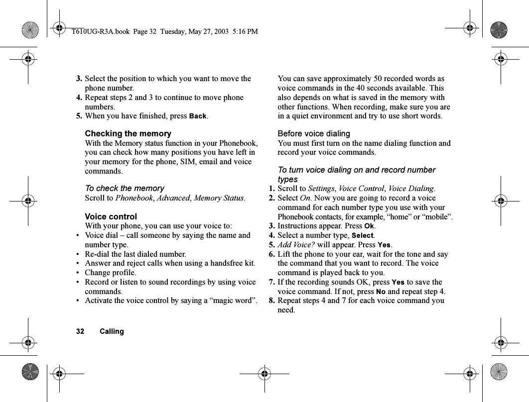 32 Calling3. Select the position to which you want to move the phone number.4. Repeat steps 2 and 3 to continue to move phone numbers.5. When you have finished, press Back.Checking the memoryWith the Memory status function in your Phonebook, you can check how many positions you have left in your memory for the phone, SIM, email and voice commands.To check the memoryScroll to Phonebook, Advanced, Memory Status.Voice controlWith your phone, you can use your voice to:• Voice dial – call someone by saying the name and number type.• Re-dial the last dialed number.• Answer and reject calls when using a handsfree kit.• Change profile.• Record or listen to sound recordings by using voice commands.• Activate the voice control by saying a “magic word”.You can save approximately 50 recorded words as voice commands in the 40 seconds available. This also depends on what is saved in the memory with other functions. When recording, make sure you are in a quiet environment and try to use short words.Before voice dialingYou must first turn on the name dialing function and record your voice commands.To turn voice dialing on and record number types1. Scroll to Settings, Voice Control, Voice Dialing.2. Select On. Now you are going to record a voice command for each number type you use with your Phonebook contacts, for example, “home” or “mobile”.3. Instructions appear. Press Ok.4. Select a number type, Select.5. Add Voice? will appear. Press Yes.6. Lift the phone to your ear, wait for the tone and say the command that you want to record. The voice command is played back to you.7. If the recording sounds OK, press Yes to save the voice command. If not, press No and repeat step 4.8. Repeat steps 4 and 7 for each voice command you need.T610UG-R3A.book  Page 32  Tuesday, May 27, 2003  5:16 PM