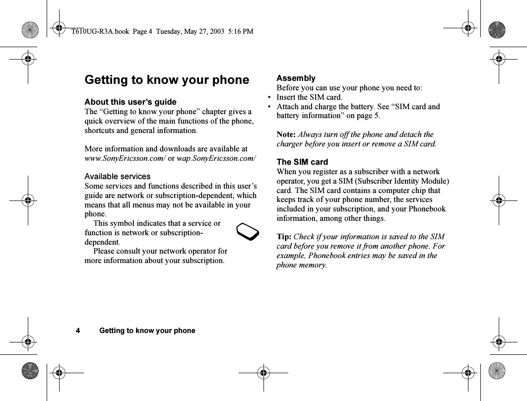 4 Getting to know your phoneGetting to know your phoneAbout this user’s guideThe “Getting to know your phone” chapter gives a quick overview of the main functions of the phone, shortcuts and general information. More information and downloads are available at www.SonyEricsson.com/ or wap.SonyEricsson.com/Available servicesSome services and functions described in this user’s guide are network or subscription-dependent, which means that all menus may not be available in your phone.This symbol indicates that a service or function is network or subscription-dependent.Please consult your network operator for more information about your subscription.AssemblyBefore you can use your phone you need to:• Insert the SIM card.• Attach and charge the battery. See “SIM card and battery information” on page 5.Note: Always turn off the phone and detach the charger before you insert or remove a SIM card.The SIM cardWhen you register as a subscriber with a network operator, you get a SIM (Subscriber Identity Module) card. The SIM card contains a computer chip that keeps track of your phone number, the services included in your subscription, and your Phonebook information, among other things.Tip: Check if your information is saved to the SIM card before you remove it from another phone. For example, Phonebook entries may be saved in the phone memory.T610UG-R3A.book  Page 4  Tuesday, May 27, 2003  5:16 PM
