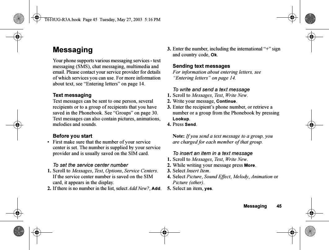 Messaging 45MessagingYour phone supports various messaging services - text messaging (SMS), chat messaging, multimedia and email. Please contact your service provider for details of which services you can use. For more information about text, see “Entering letters” on page 14.Text messagingText messages can be sent to one person, several recipients or to a group of recipients that you have saved in the Phonebook. See “Groups” on page 30. Text messages can also contain pictures, animations, melodies and sounds.Before you start• First make sure that the number of your service center is set. The number is supplied by your service provider and is usually saved on the SIM card.To set the service center number1. Scroll to Messages, Text, Options, Service Centers.If the service center number is saved on the SIM card, it appears in the display.2. If there is no number in the list, select Add New?, Add.3. Enter the number, including the international “+” sign and country code, Ok.Sending text messagesFor information about entering letters, see “Entering letters” on page 14.To write and send a text message1. Scroll to Messages, Te x t, Write New.2. Write your message, Continue.3. Enter the recipient’s phone number, or retrieve a number or a group from the Phonebook by pressing Lookup.4. Press Send.Note: If you send a text message to a group, you are charged for each member of that group.To insert an item in a text message1. Scroll to Messages, Te x t, Write New.2. While writing your message press More.3. Select Insert Item.4. Select Picture, Sound Effect, Melody, Animation or Picture (other).5. Select an item, yes.T610UG-R3A.book  Page 45  Tuesday, May 27, 2003  5:16 PM