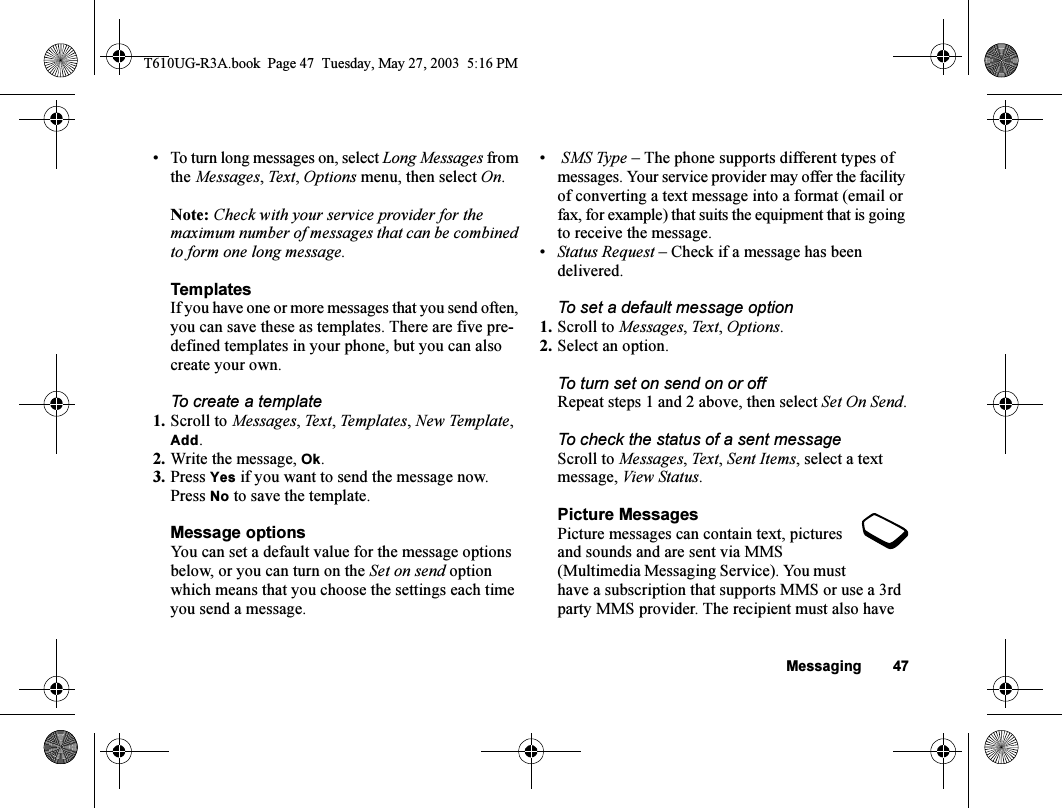 Messaging 47• To turn long messages on, select Long Messages from the Messages, Text , Options menu, then select On.Note: Check with your service provider for the maximum number of messages that can be combined to form one long message.TemplatesIf you have one or more messages that you send often, you can save these as templates. There are five pre-defined templates in your phone, but you can also create your own.To create a template1. Scroll to Messages, Text, Templates, New Template, Add.2. Write the message, Ok.3. Press Yes if you want to send the message now. Press No to save the template.Message optionsYou can set a default value for the message options below, or you can turn on the Set on send option which means that you choose the settings each time you send a message.• SMS Type – The phone supports different types of messages. Your service provider may offer the facility of converting a text message into a format (email or fax, for example) that suits the equipment that is going to receive the message.•Status Request – Check if a message has been delivered.To set a default message option1. Scroll to Messages, Te x t, Options.2. Select an option.To turn set on send on or offRepeat steps 1 and 2 above, then select Set On Send.To check the status of a sent messageScroll to Messages, Te x t, Sent Items, select a text message, View Status.Picture MessagesPicture messages can contain text, pictures and sounds and are sent via MMS (Multimedia Messaging Service). You must have a subscription that supports MMS or use a 3rd party MMS provider. The recipient must also have T610UG-R3A.book  Page 47  Tuesday, May 27, 2003  5:16 PM