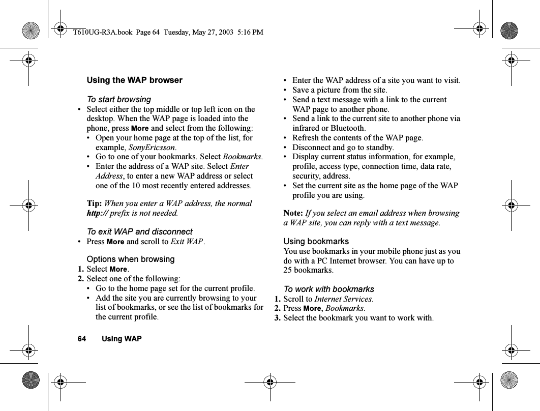 64 Using WAPUsing the WAP browserTo start browsing• Select either the top middle or top left icon on the desktop. When the WAP page is loaded into the phone, press More and select from the following:• Open your home page at the top of the list, for example, SonyEricsson.• Go to one of your bookmarks. Select Bookmarks.• Enter the address of a WAP site. Select Enter Address, to enter a new WAP address or select one of the 10 most recently entered addresses.Tip: When you enter a WAP address, the normal http:// prefix is not needed.To exit WAP and disconnect• Press More and scroll to Exit WAP.Options when browsing1. Select More.2. Select one of the following:• Go to the home page set for the current profile.• Add the site you are currently browsing to your list of bookmarks, or see the list of bookmarks for the current profile.• Enter the WAP address of a site you want to visit.• Save a picture from the site.• Send a text message with a link to the current WAP page to another phone.• Send a link to the current site to another phone via infrared or Bluetooth.• Refresh the contents of the WAP page.• Disconnect and go to standby.• Display current status information, for example, profile, access type, connection time, data rate, security, address.• Set the current site as the home page of the WAP profile you are using.Note: If you select an email address when browsing a WAP site, you can reply with a text message.Using bookmarksYou use bookmarks in your mobile phone just as you do with a PC Internet browser. You can have up to 25 bookmarks.To work with bookmarks 1. Scroll to Internet Services.2. Press More, Bookmarks.3. Select the bookmark you want to work with.T610UG-R3A.book  Page 64  Tuesday, May 27, 2003  5:16 PM