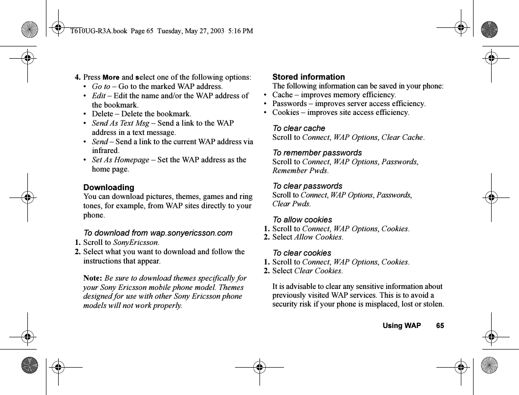 Using WAP 654. Press More and select one of the following options:•Go to – Go to the marked WAP address.•Edit – Edit the name and/or the WAP address of the bookmark. • Delete – Delete the bookmark.•Send As Text Msg – Send a link to the WAP address in a text message.•Send – Send a link to the current WAP address via infrared.•Set As Homepage – Set the WAP address as the home page.DownloadingYou can download pictures, themes, games and ring tones, for example, from WAP sites directly to your phone.To download from wap.sonyericsson.com1. Scroll to SonyEricsson.2. Select what you want to download and follow the instructions that appear.Note: Be sure to download themes specifically for your Sony Ericsson mobile phone model. Themes designed for use with other Sony Ericsson phone models will not work properly.Stored informationThe following information can be saved in your phone:• Cache – improves memory efficiency.• Passwords – improves server access efficiency.• Cookies – improves site access efficiency.To clear cacheScroll to Connect, WAP Options, Clear Cache.To remember passwordsScroll to Connect, WAP Options, Passwords, Remember Pwds.To clear passwordsScroll to Connect, WAP Options, Passwords, Clear Pwds.To allow cookies1. Scroll to Connect, WAP Options, Cookies.2. Select Allow Cookies.To clear cookies1. Scroll to Connect, WAP Options, Cookies.2. Select Clear Cookies.It is advisable to clear any sensitive information about previously visited WAP services. This is to avoid a security risk if your phone is misplaced, lost or stolen.T610UG-R3A.book  Page 65  Tuesday, May 27, 2003  5:16 PM