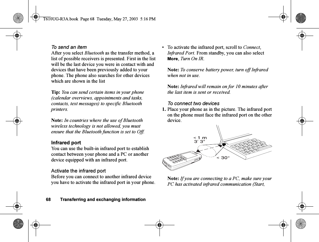 68 Transferring and exchanging informationTo send an itemAfter you select Bluetooth as the transfer method, a list of possible receivers is presented. First in the list will be the last device you were in contact with and devices that have been previously added to your phone. The phone also searches for other devices which are shown in the listTip: You can send certain items in your phone (calendar overviews, appointments and tasks, contacts, text messages) to specific Bluetooth printers.Note: In countries where the use of Bluetooth wireless technology is not allowed, you must ensure that the Bluetooth function is set to Off.Infrared portYou can use the built-in infrared port to establish contact between your phone and a PC or another device equipped with an infrared port.Activate the infrared portBefore you can connect to another infrared device you have to activate the infrared port in your phone.• To activate the infrared port, scroll to Connect, Infrared Port. From standby, you can also select More, Turn On IR.Note: To conserve battery power, turn off Infrared when not in use.Note: Infrared will remain on for 10 minutes after the last item is sent or received.To connect two devices1. Place your phone as in the picture. The infrared port on the phone must face the infrared port on the other device. Note: If you are connecting to a PC, make sure your PC has activated infrared communication (Start, T610UG-R3A.book  Page 68  Tuesday, May 27, 2003  5:16 PM
