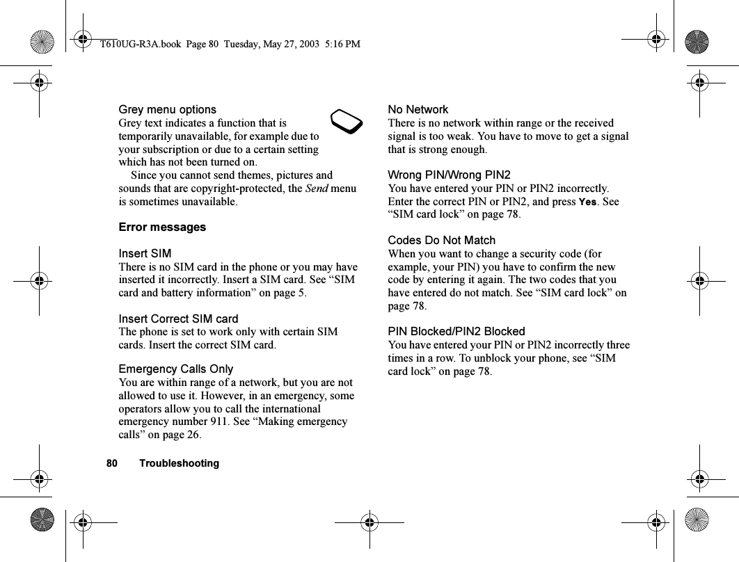 80 TroubleshootingGrey menu optionsGrey text indicates a function that is temporarily unavailable, for example due to your subscription or due to a certain setting which has not been turned on.Since you cannot send themes, pictures and sounds that are copyright-protected, the Send menu is sometimes unavailable.Error messagesInsert SIMThere is no SIM card in the phone or you may have inserted it incorrectly. Insert a SIM card. See “SIM card and battery information” on page 5.Insert Correct SIM cardThe phone is set to work only with certain SIM cards. Insert the correct SIM card.Emergency Calls OnlyYou are within range of a network, but you are not allowed to use it. However, in an emergency, some operators allow you to call the international emergency number 911. See “Making emergency calls” on page 26.No NetworkThere is no network within range or the received signal is too weak. You have to move to get a signal that is strong enough.Wrong PIN/Wrong PIN2You have entered your PIN or PIN2 incorrectly.Enter the correct PIN or PIN2, and press Yes. See “SIM card lock” on page 78.Codes Do Not MatchWhen you want to change a security code (for example, your PIN) you have to confirm the new code by entering it again. The two codes that you have entered do not match. See “SIM card lock” on page 78.PIN Blocked/PIN2 BlockedYou have entered your PIN or PIN2 incorrectly three times in a row. To unblock your phone, see “SIM card lock” on page 78.T610UG-R3A.book  Page 80  Tuesday, May 27, 2003  5:16 PM