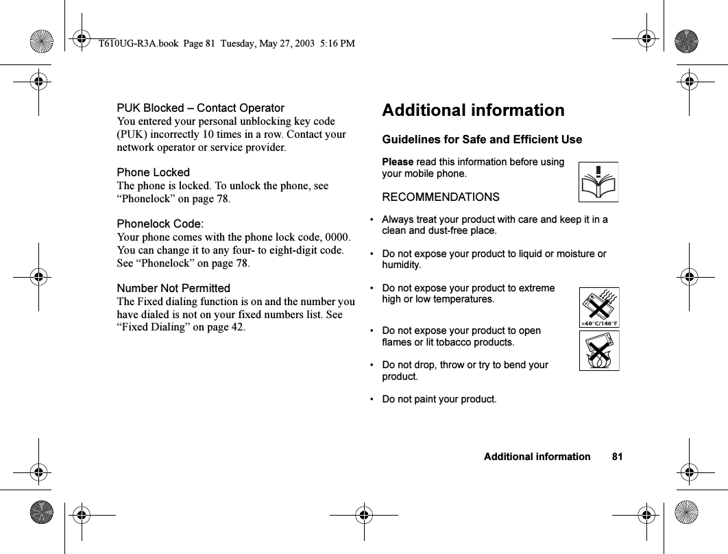 Additional information 81PUK Blocked – Contact OperatorYou entered your personal unblocking key code (PUK) incorrectly 10 times in a row. Contact your network operator or service provider.Phone LockedThe phone is locked. To unlock the phone, see “Phonelock” on page 78.Phonelock Code:Your phone comes with the phone lock code, 0000. You can change it to any four- to eight-digit code. See “Phonelock” on page 78.Number Not PermittedThe Fixed dialing function is on and the number you have dialed is not on your fixed numbers list. See “Fixed Dialing” on page 42.Additional informationGuidelines for Safe and Efficient UsePlease read this information before using your mobile phone.RECOMMENDATIONS• Always treat your product with care and keep it in a clean and dust-free place.• Do not expose your product to liquid or moisture or humidity.• Do not expose your product to extreme high or low temperatures.• Do not expose your product to open flames or lit tobacco products.• Do not drop, throw or try to bend your product.• Do not paint your product.T610UG-R3A.book  Page 81  Tuesday, May 27, 2003  5:16 PM