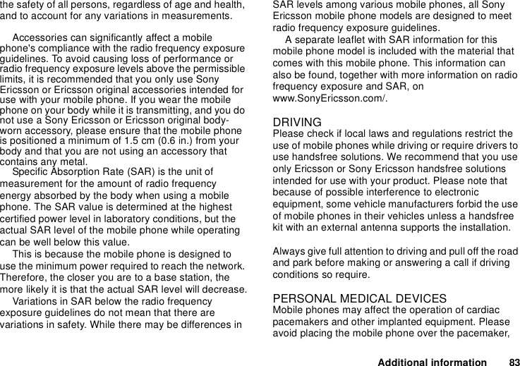 Additional information 83the safety of all persons, regardless of age and health, and to account for any variations in measurements.Accessories can significantly affect a mobile phone&apos;s compliance with the radio frequency exposure guidelines. To avoid causing loss of performance or radio frequency exposure levels above the permissible limits, it is recommended that you only use Sony Ericsson or Ericsson original accessories intended for use with your mobile phone. If you wear the mobile phone on your body while it is transmitting, and you do not use a Sony Ericsson or Ericsson original body-worn accessory, please ensure that the mobile phone is positioned a minimum of 1.5 cm (0.6 in.) from your body and that you are not using an accessory that contains any metal.Specific Absorption Rate (SAR) is the unit of measurement for the amount of radio frequency energy absorbed by the body when using a mobile phone. The SAR value is determined at the highest certified power level in laboratory conditions, but the actual SAR level of the mobile phone while operating can be well below this value. This is because the mobile phone is designed to use the minimum power required to reach the network. Therefore, the closer you are to a base station, the more likely it is that the actual SAR level will decrease.Variations in SAR below the radio frequency exposure guidelines do not mean that there are variations in safety. While there may be differences in SAR levels among various mobile phones, all Sony Ericsson mobile phone models are designed to meet radio frequency exposure guidelines.A separate leaflet with SAR information for this mobile phone model is included with the material that comes with this mobile phone. This information can also be found, together with more information on radio frequency exposure and SAR, on www.SonyEricsson.com/.DRIVINGPlease check if local laws and regulations restrict the use of mobile phones while driving or require drivers to use handsfree solutions. We recommend that you use only Ericsson or Sony Ericsson handsfree solutions intended for use with your product. Please note that because of possible interference to electronic equipment, some vehicle manufacturers forbid the use of mobile phones in their vehicles unless a handsfree kit with an external antenna supports the installation. Always give full attention to driving and pull off the road and park before making or answering a call if driving conditions so require. PERSONAL MEDICAL DEVICESMobile phones may affect the operation of cardiac pacemakers and other implanted equipment. Please avoid placing the mobile phone over the pacemaker, 